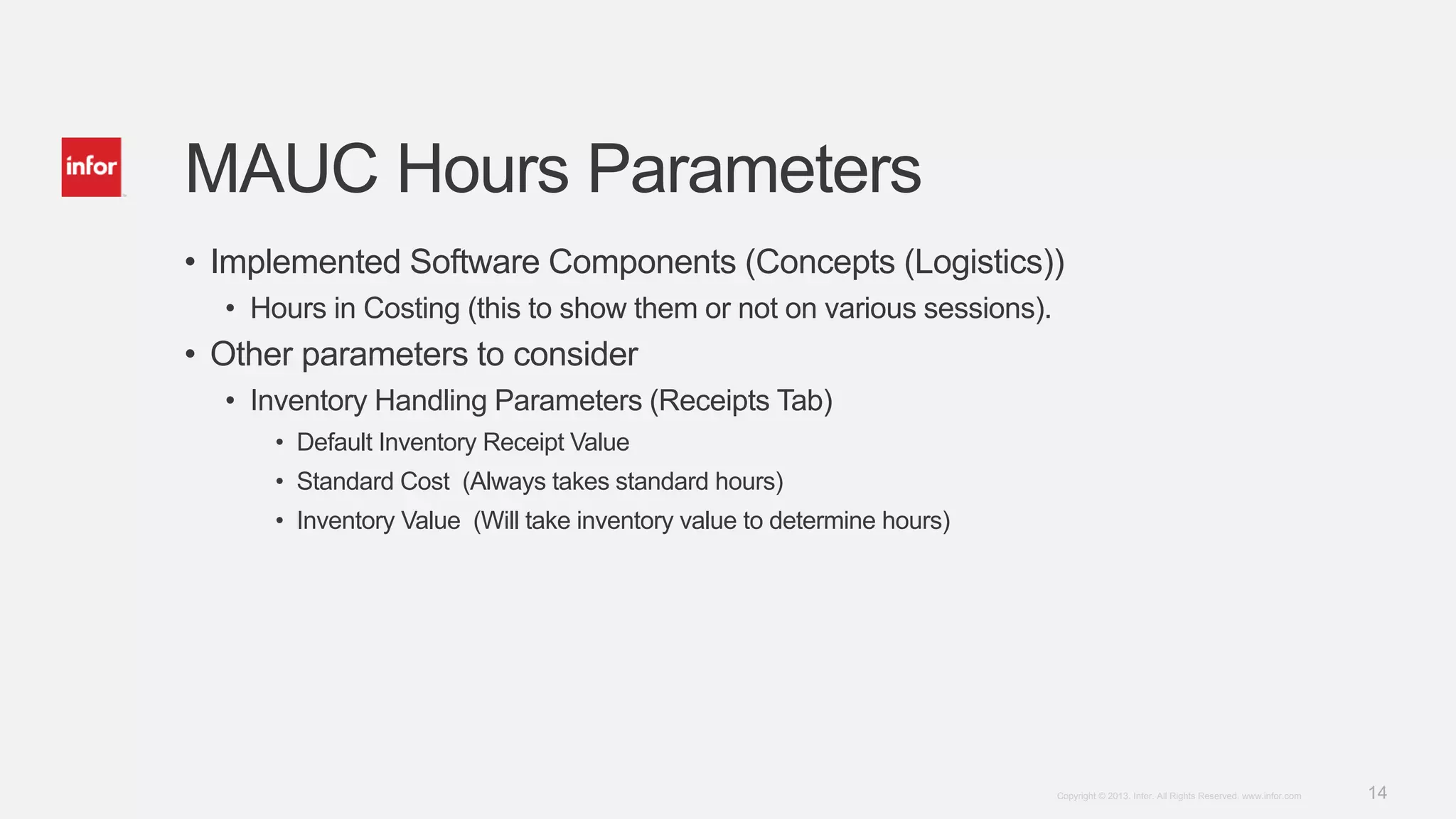 14Copyright © 2013. Infor. All Rights Reserved. www.infor.com
MAUC Hours Parameters
• Implemented Software Components (Concepts (Logistics))
• Hours in Costing (this to show them or not on various sessions).
• Other parameters to consider
• Inventory Handling Parameters (Receipts Tab)
• Default Inventory Receipt Value
• Standard Cost (Always takes standard hours)
• Inventory Value (Will take inventory value to determine hours)
 