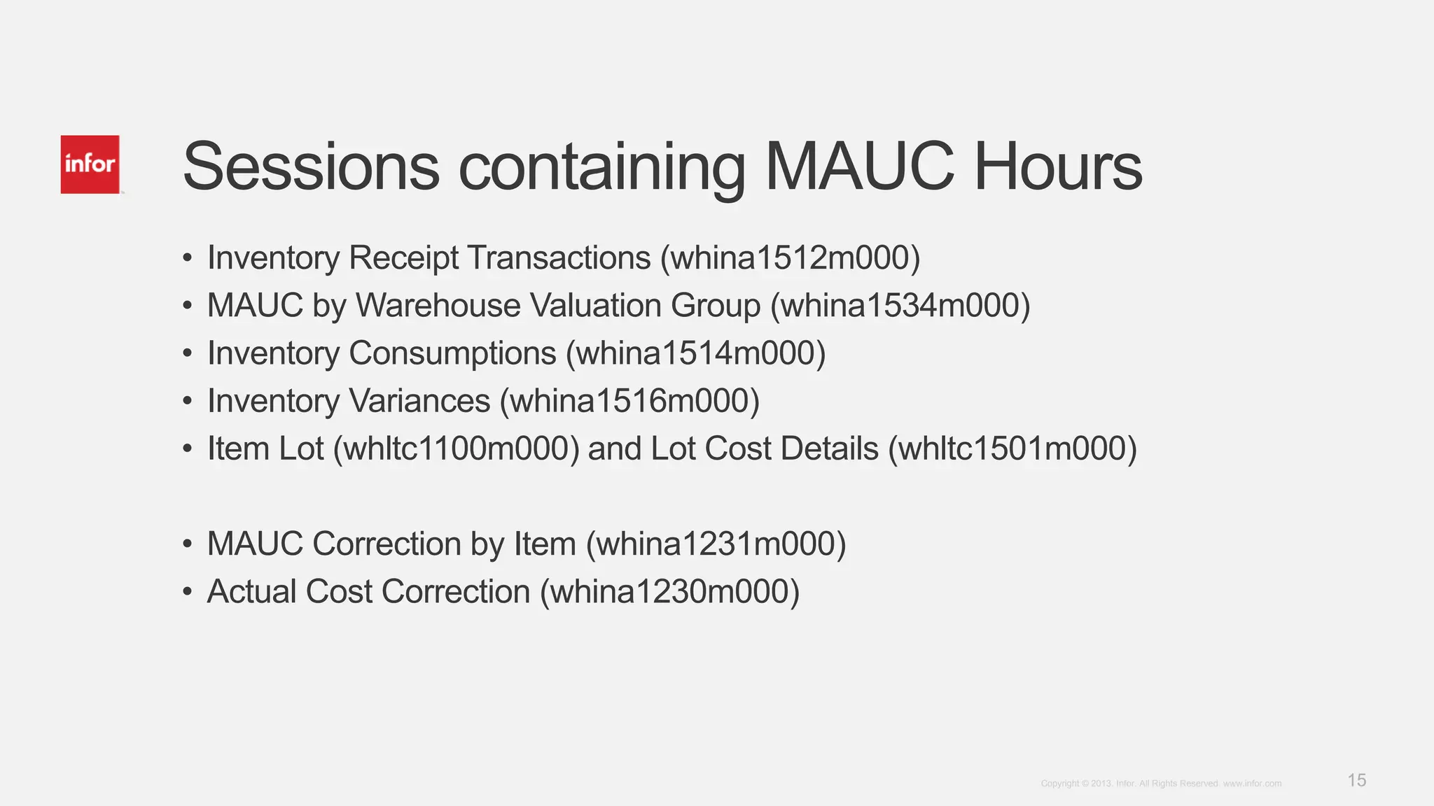 15Copyright © 2013. Infor. All Rights Reserved. www.infor.com
Sessions containing MAUC Hours
• Inventory Receipt Transactions (whina1512m000)
• MAUC by Warehouse Valuation Group (whina1534m000)
• Inventory Consumptions (whina1514m000)
• Inventory Variances (whina1516m000)
• Item Lot (whltc1100m000) and Lot Cost Details (whltc1501m000)
• MAUC Correction by Item (whina1231m000)
• Actual Cost Correction (whina1230m000)
 