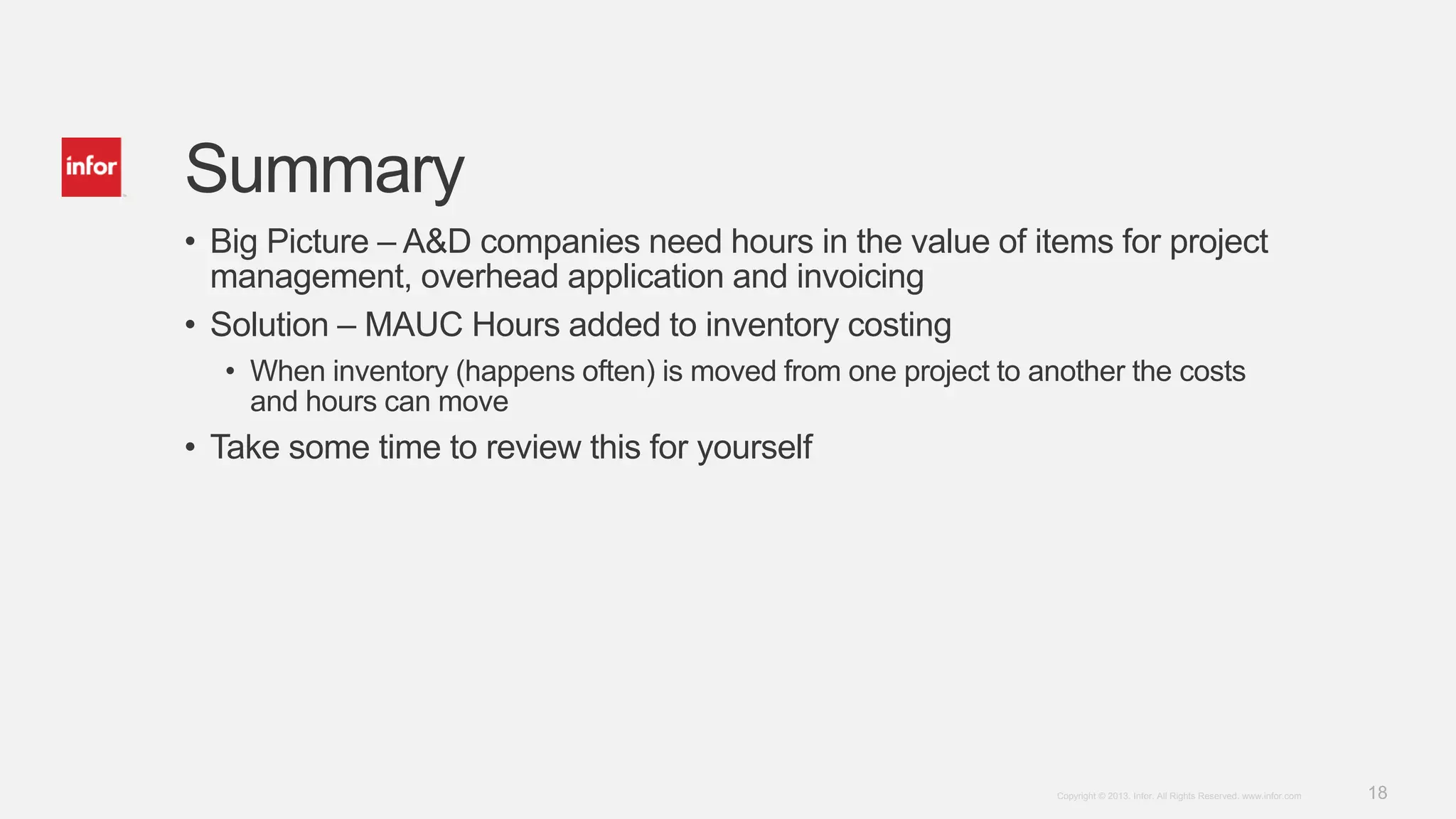 18Copyright © 2013. Infor. All Rights Reserved. www.infor.com
Summary
• Big Picture – A&D companies need hours in the value of items for project
management, overhead application and invoicing
• Solution – MAUC Hours added to inventory costing
• When inventory (happens often) is moved from one project to another the costs
and hours can move
• Take some time to review this for yourself
 