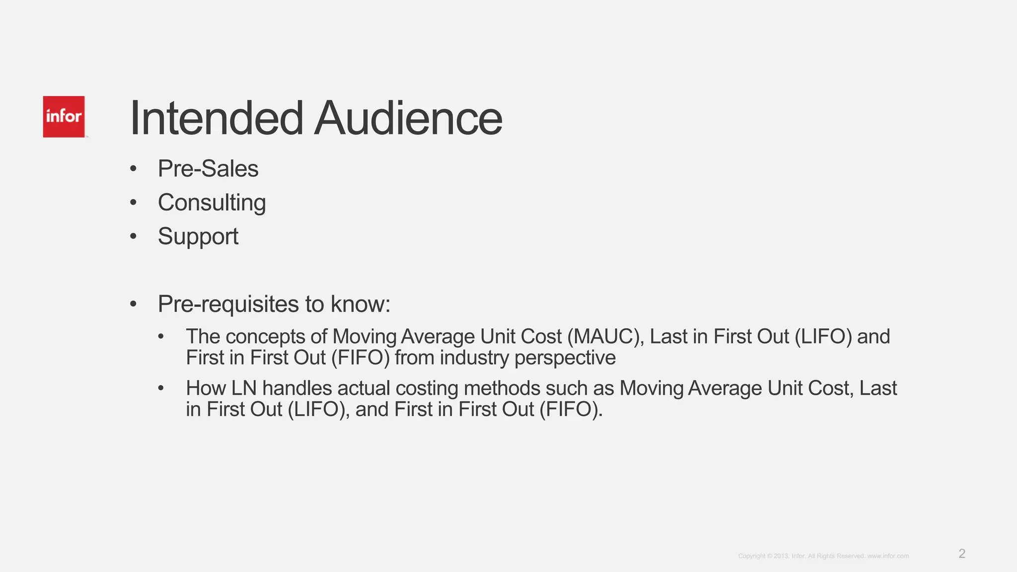 2Copyright © 2013. Infor. All Rights Reserved. www.infor.com
Intended Audience
• Pre-Sales
• Consulting
• Support
• Pre-requisites to know:
• The concepts of Moving Average Unit Cost (MAUC), Last in First Out (LIFO) and
First in First Out (FIFO) from industry perspective
• How LN handles actual costing methods such as Moving Average Unit Cost, Last
in First Out (LIFO), and First in First Out (FIFO).
 