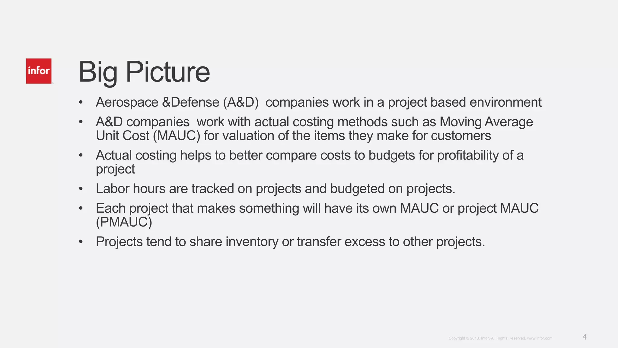 4Copyright © 2013. Infor. All Rights Reserved. www.infor.com
Big Picture
• Aerospace &Defense (A&D) companies work in a project based environment
• A&D companies work with actual costing methods such as Moving Average
Unit Cost (MAUC) for valuation of the items they make for customers
• Actual costing helps to better compare costs to budgets for profitability of a
project
• Labor hours are tracked on projects and budgeted on projects.
• Each project that makes something will have its own MAUC or project MAUC
(PMAUC)
• Projects tend to share inventory or transfer excess to other projects.
 