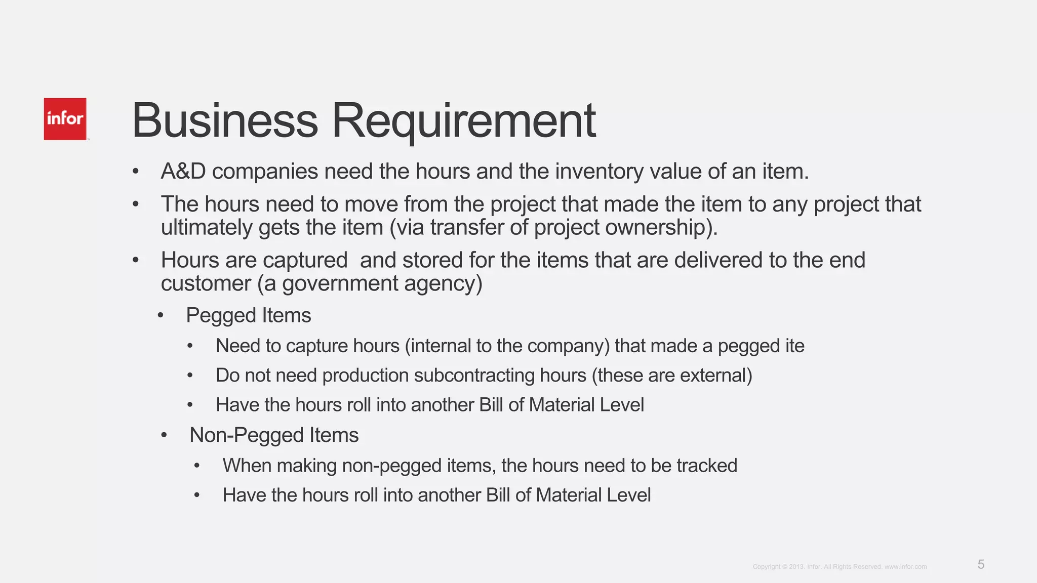 5Copyright © 2013. Infor. All Rights Reserved. www.infor.com
Business Requirement
• A&D companies need the hours and the inventory value of an item.
• The hours need to move from the project that made the item to any project that
ultimately gets the item (via transfer of project ownership).
• Hours are captured and stored for the items that are delivered to the end
customer (a government agency)
• Pegged Items
• Need to capture hours (internal to the company) that made a pegged ite
• Do not need production subcontracting hours (these are external)
• Have the hours roll into another Bill of Material Level
• Non-Pegged Items
• When making non-pegged items, the hours need to be tracked
• Have the hours roll into another Bill of Material Level
 