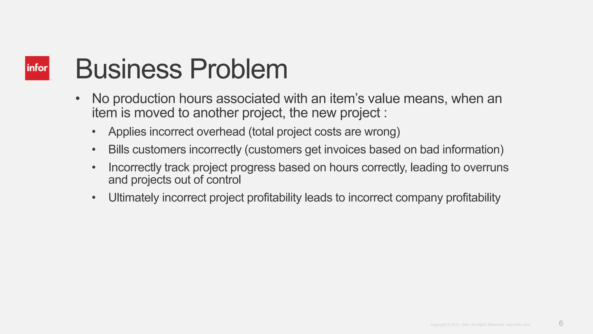 6Copyright © 2013. Infor. All Rights Reserved. www.infor.com
Business Problem
• No production hours associated with an item’s value means, when an
item is moved to another project, the new project :
• Applies incorrect overhead (total project costs are wrong)
• Bills customers incorrectly (customers get invoices based on bad information)
• Incorrectly track project progress based on hours correctly, leading to overruns
and projects out of control
• Ultimately incorrect project profitability leads to incorrect company profitability
 