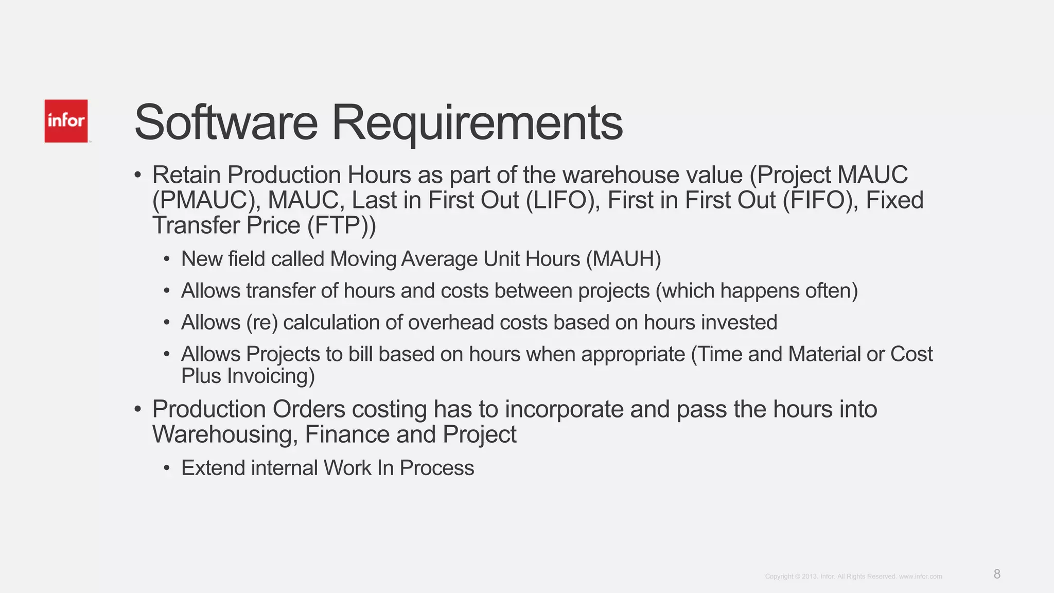 8Copyright © 2013. Infor. All Rights Reserved. www.infor.com
Software Requirements
• Retain Production Hours as part of the warehouse value (Project MAUC
(PMAUC), MAUC, Last in First Out (LIFO), First in First Out (FIFO), Fixed
Transfer Price (FTP))
• New field called Moving Average Unit Hours (MAUH)
• Allows transfer of hours and costs between projects (which happens often)
• Allows (re) calculation of overhead costs based on hours invested
• Allows Projects to bill based on hours when appropriate (Time and Material or Cost
Plus Invoicing)
• Production Orders costing has to incorporate and pass the hours into
Warehousing, Finance and Project
• Extend internal Work In Process
 