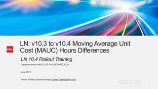 1Copyright © 2013. Infor. All Rights Reserved. www.infor.comCopyright © 2013. Infor. All Rights Reserved. www.infor.com 1
LN: v10.3 to v10.4 Moving Average Unit
Cost (MAUC) Hours Differences
LN 10.4 Rollout Training
Campus course code:02_0021040_EEN0433_ELN
June 2014
Patrick Noblett, Business Analyst, patrick.noblett@infor.com
 
