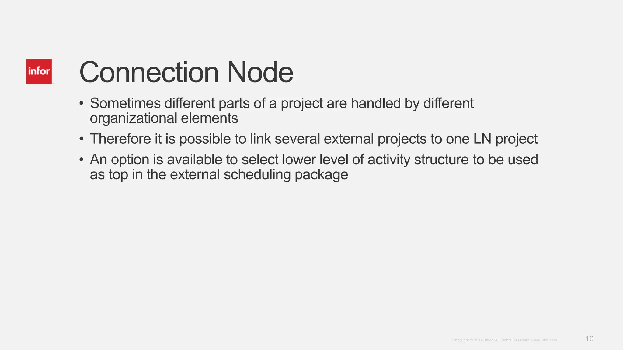 10Copyright © 2014. Infor. All Rights Reserved. www.infor.com
Connection Node
• Sometimes different parts of a project are handled by different
organizational elements
• Therefore it is possible to link several external projects to one LN project
• An option is available to select lower level of activity structure to be used
as top in the external scheduling package
 