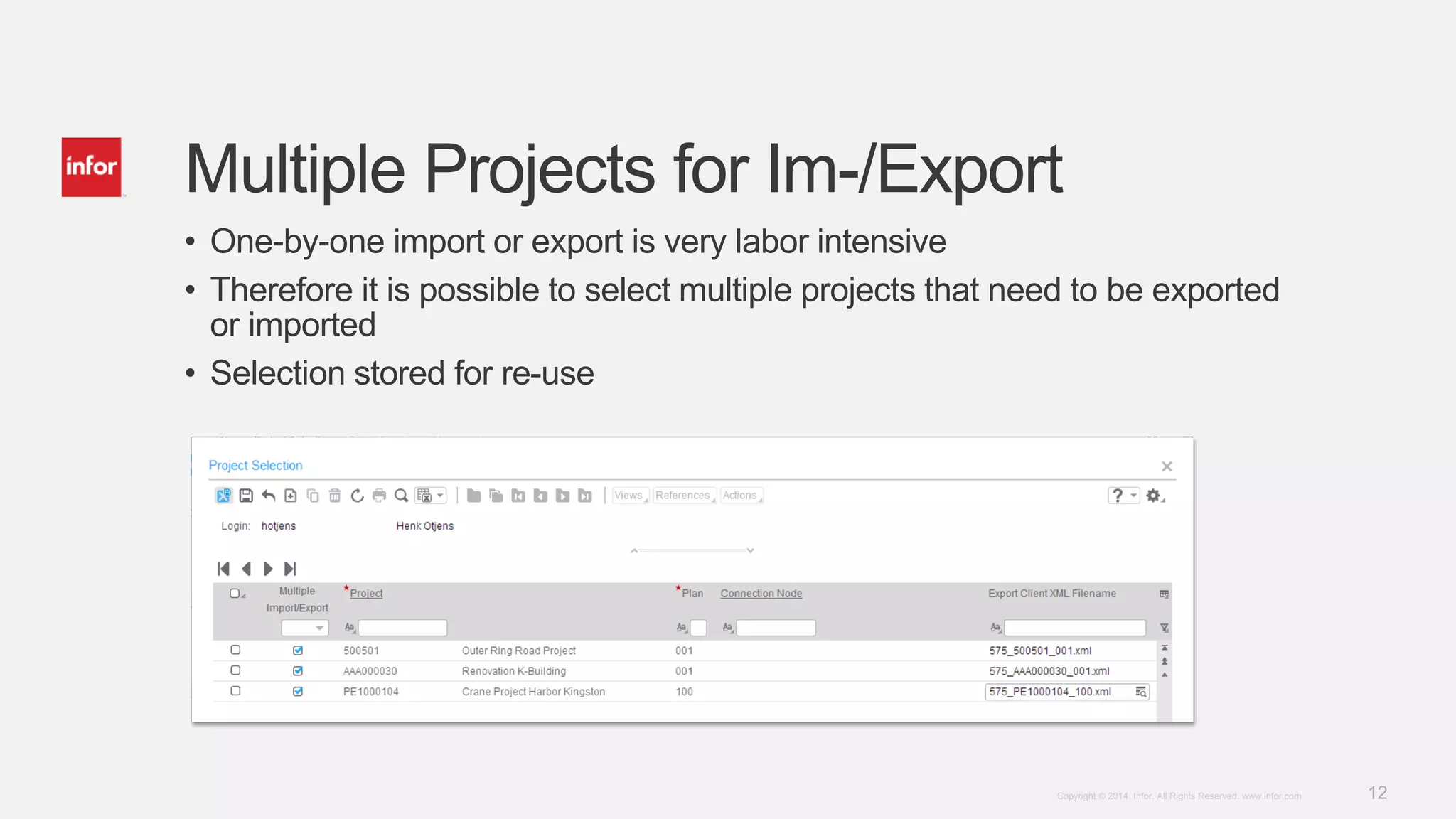 12Copyright © 2014. Infor. All Rights Reserved. www.infor.com
Multiple Projects for Im-/Export
• One-by-one import or export is very labor intensive
• Therefore it is possible to select multiple projects that need to be exported
or imported
• Selection stored for re-use
 