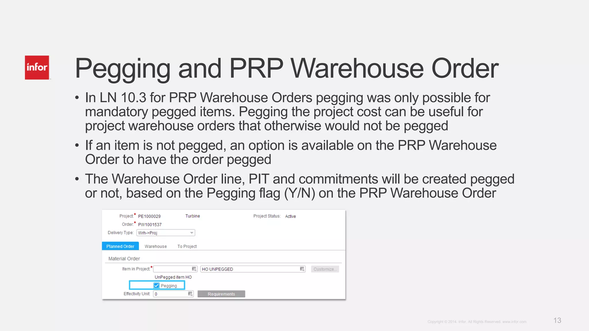 13Copyright © 2014. Infor. All Rights Reserved. www.infor.com
Pegging and PRP Warehouse Order
• In LN 10.3 for PRP Warehouse Orders pegging was only possible for
mandatory pegged items. Pegging the project cost can be useful for
project warehouse orders that otherwise would not be pegged
• If an item is not pegged, an option is available on the PRP Warehouse
Order to have the order pegged
• The Warehouse Order line, PIT and commitments will be created pegged
or not, based on the Pegging flag (Y/N) on the PRP Warehouse Order
 