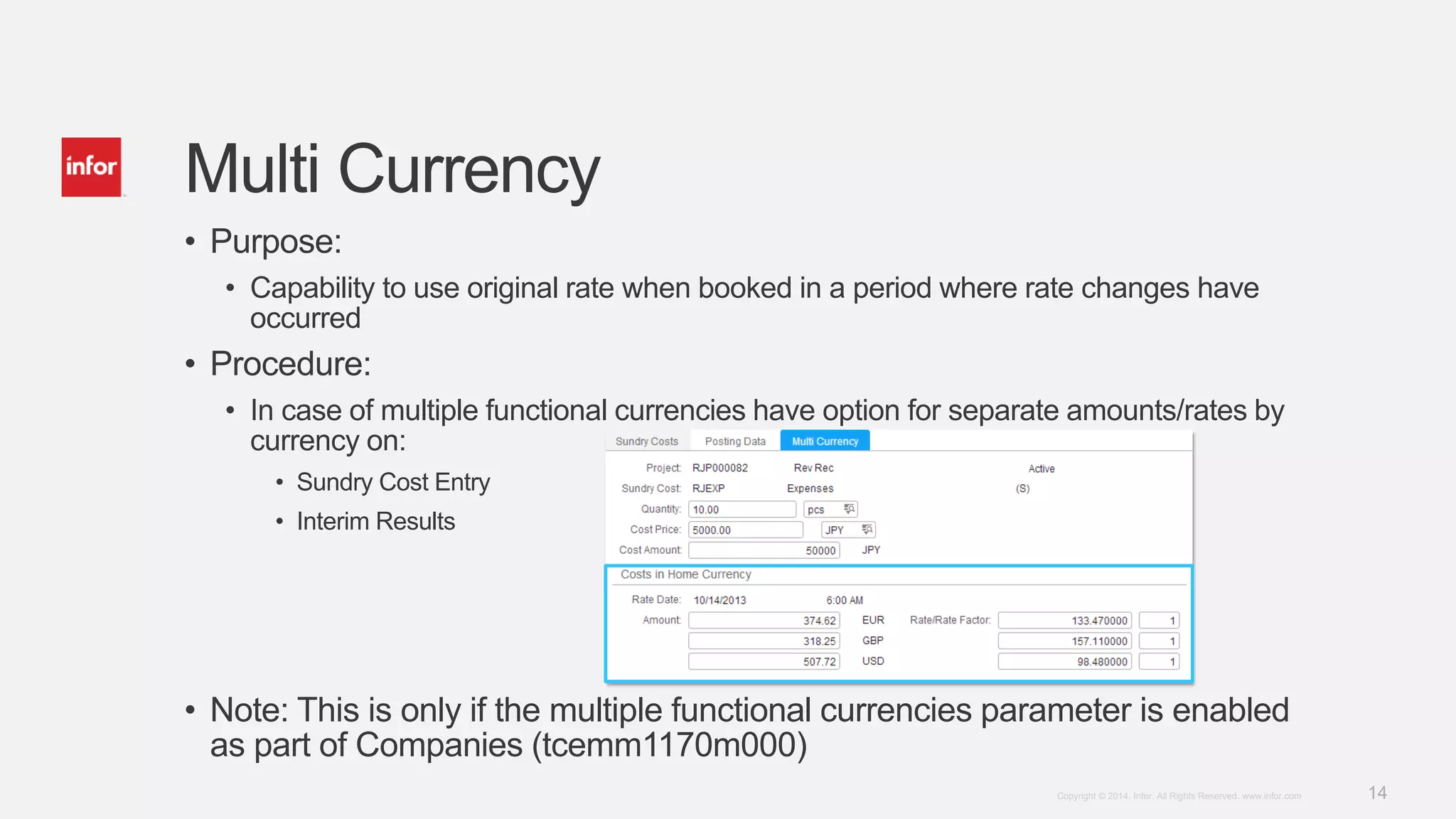 14Copyright © 2014. Infor. All Rights Reserved. www.infor.com
Multi Currency
• Purpose:
• Capability to use original rate when booked in a period where rate changes have
occurred
• Procedure:
• In case of multiple functional currencies have option for separate amounts/rates by
currency on:
• Sundry Cost Entry
• Interim Results
• Note: This is only if the multiple functional currencies parameter is enabled
as part of Companies (tcemm1170m000)
 