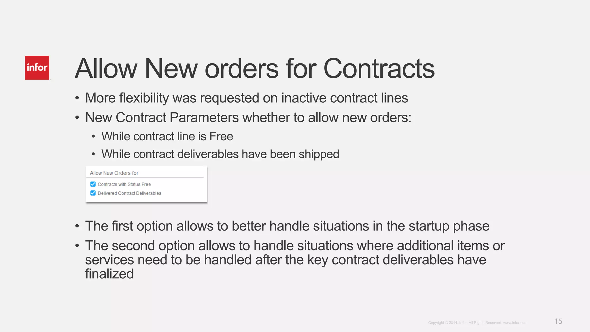 15Copyright © 2014. Infor. All Rights Reserved. www.infor.com
Allow New orders for Contracts
• More flexibility was requested on inactive contract lines
• New Contract Parameters whether to allow new orders:
• While contract line is Free
• While contract deliverables have been shipped
• The first option allows to better handle situations in the startup phase
• The second option allows to handle situations where additional items or
services need to be handled after the key contract deliverables have
finalized
 