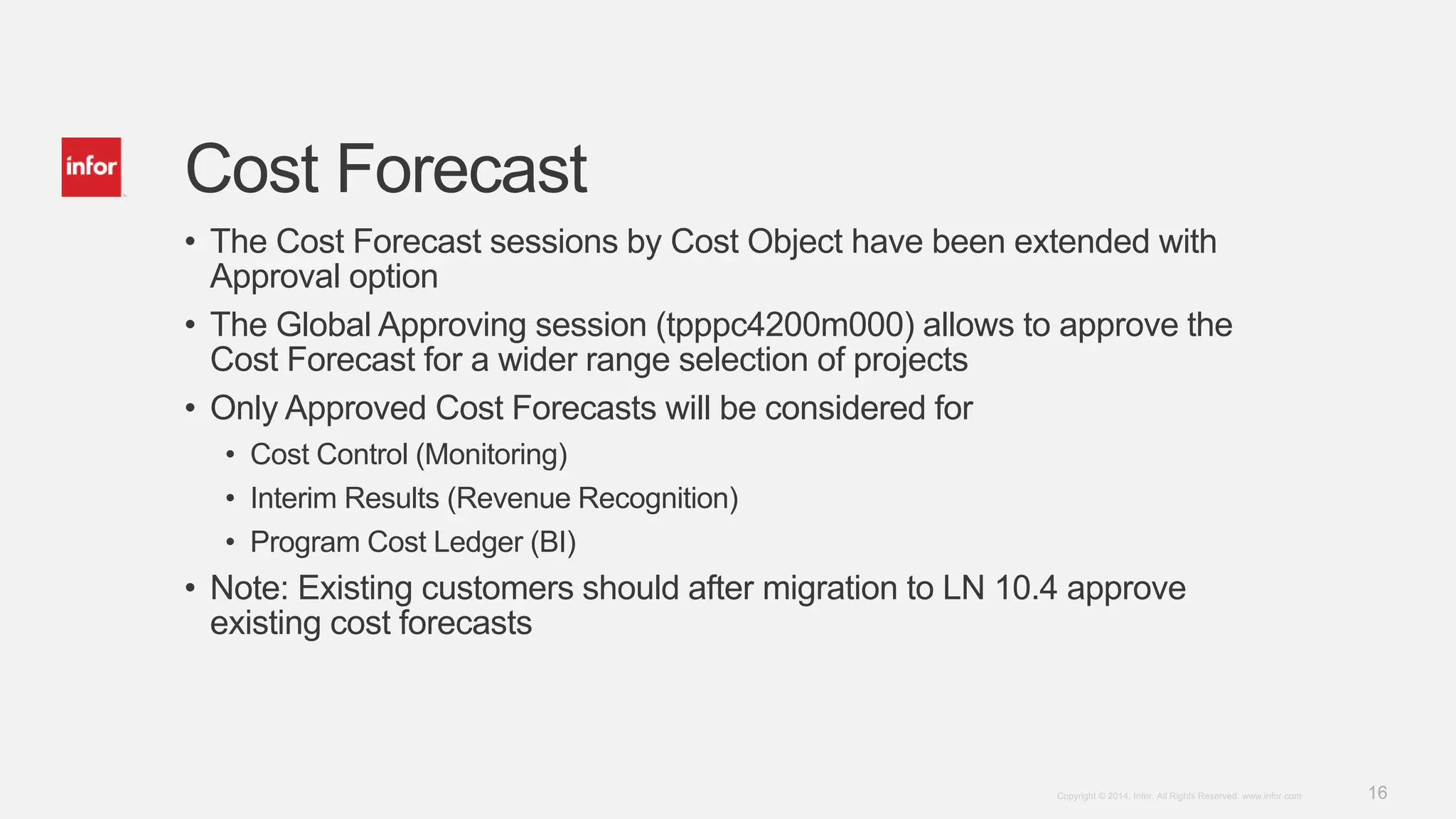 16Copyright © 2014. Infor. All Rights Reserved. www.infor.com
Cost Forecast
• The Cost Forecast sessions by Cost Object have been extended with
Approval option
• The Global Approving session (tpppc4200m000) allows to approve the
Cost Forecast for a wider range selection of projects
• Only Approved Cost Forecasts will be considered for
• Cost Control (Monitoring)
• Interim Results (Revenue Recognition)
• Program Cost Ledger (BI)
• Note: Existing customers should after migration to LN 10.4 approve
existing cost forecasts
 