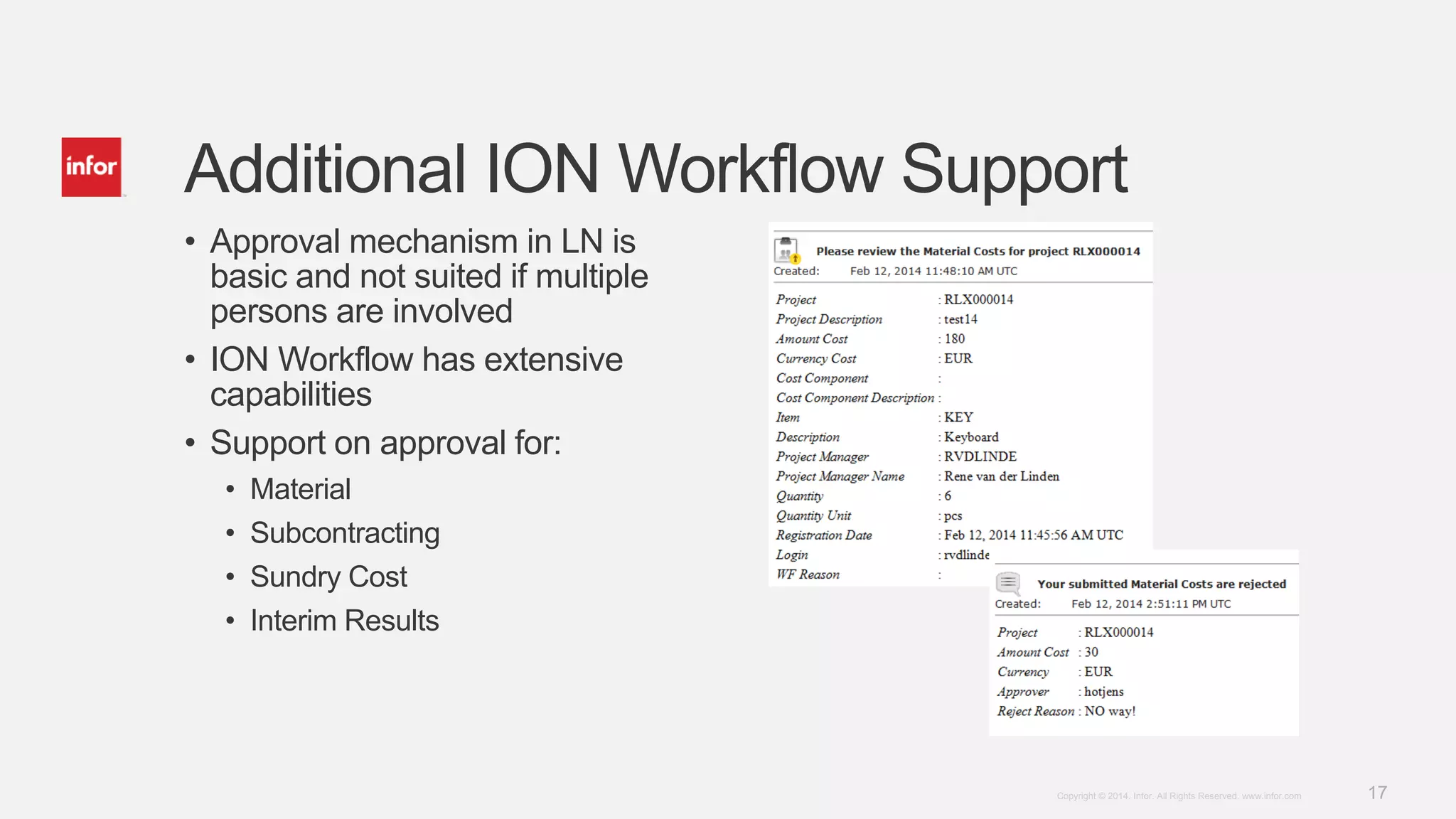 17Copyright © 2014. Infor. All Rights Reserved. www.infor.com
• Approval mechanism in LN is
basic and not suited if multiple
persons are involved
• ION Workflow has extensive
capabilities
• Support on approval for:
• Material
• Subcontracting
• Sundry Cost
• Interim Results
Additional ION Workflow Support
 