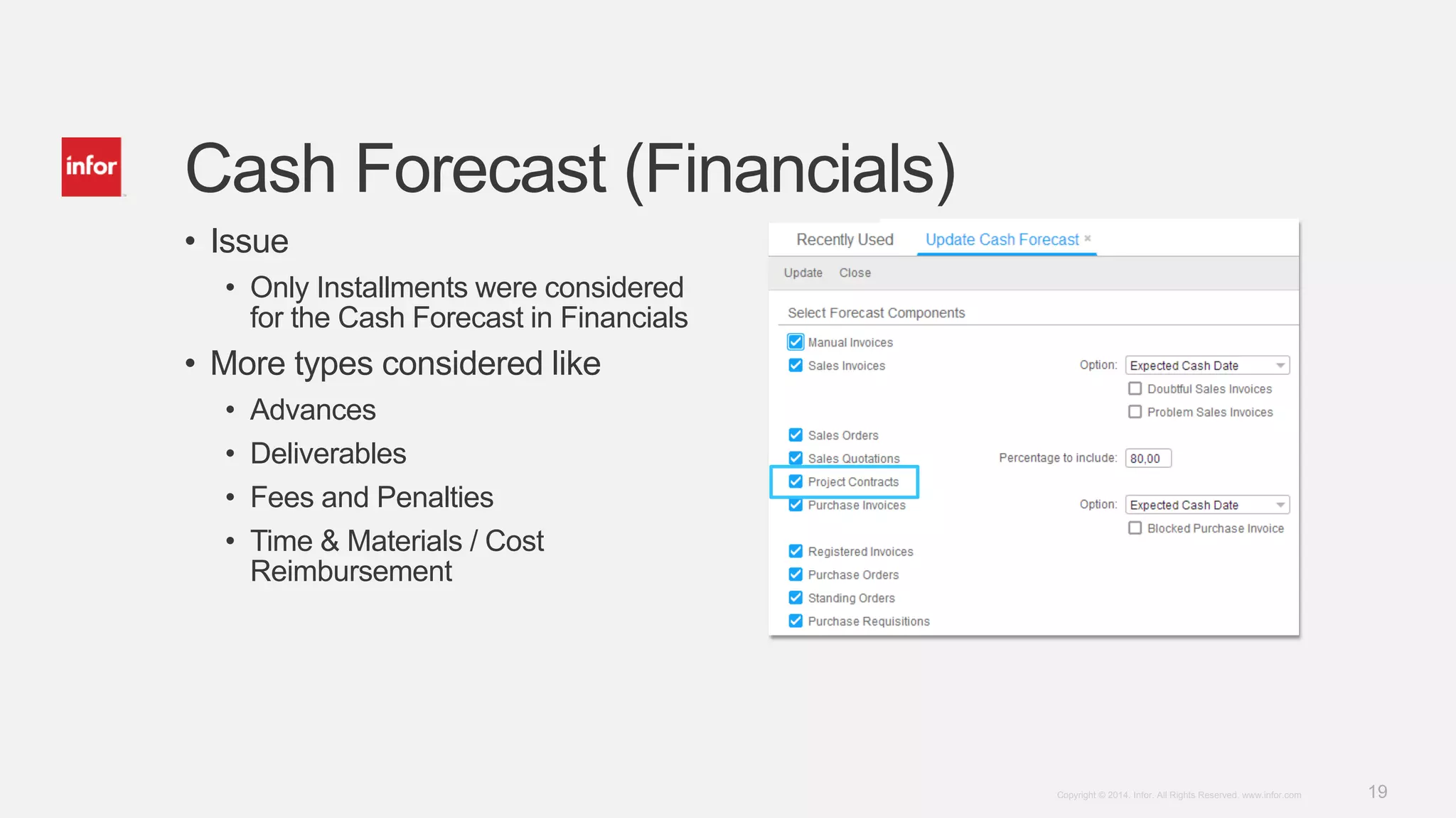 19Copyright © 2014. Infor. All Rights Reserved. www.infor.com
• Issue
• Only Installments were considered
for the Cash Forecast in Financials
• More types considered like
• Advances
• Deliverables
• Fees and Penalties
• Time & Materials / Cost
Reimbursement
Cash Forecast (Financials)
 