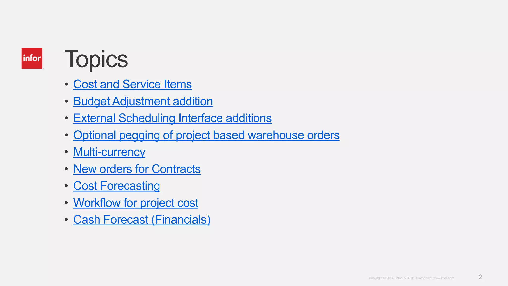 2Copyright © 2014. Infor. All Rights Reserved. www.infor.com
Topics
• Cost and Service Items
• Budget Adjustment addition
• External Scheduling Interface additions
• Optional pegging of project based warehouse orders
• Multi-currency
• New orders for Contracts
• Cost Forecasting
• Workflow for project cost
• Cash Forecast (Financials)
 