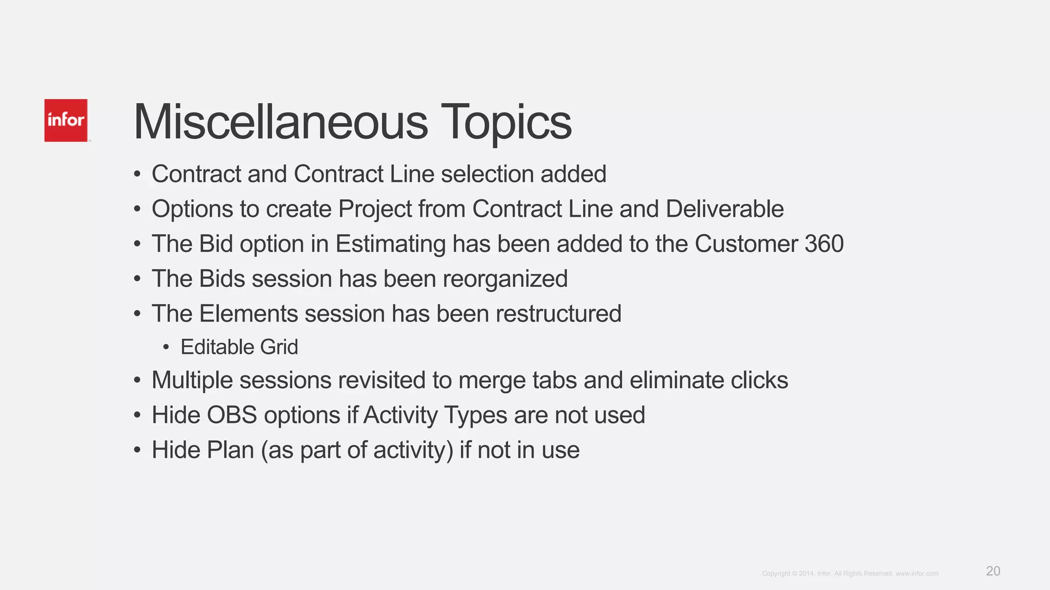 20Copyright © 2014. Infor. All Rights Reserved. www.infor.com
Miscellaneous Topics
• Contract and Contract Line selection added
• Options to create Project from Contract Line and Deliverable
• The Bid option in Estimating has been added to the Customer 360
• The Bids session has been reorganized
• The Elements session has been restructured
• Editable Grid
• Multiple sessions revisited to merge tabs and eliminate clicks
• Hide OBS options if Activity Types are not used
• Hide Plan (as part of activity) if not in use
 
