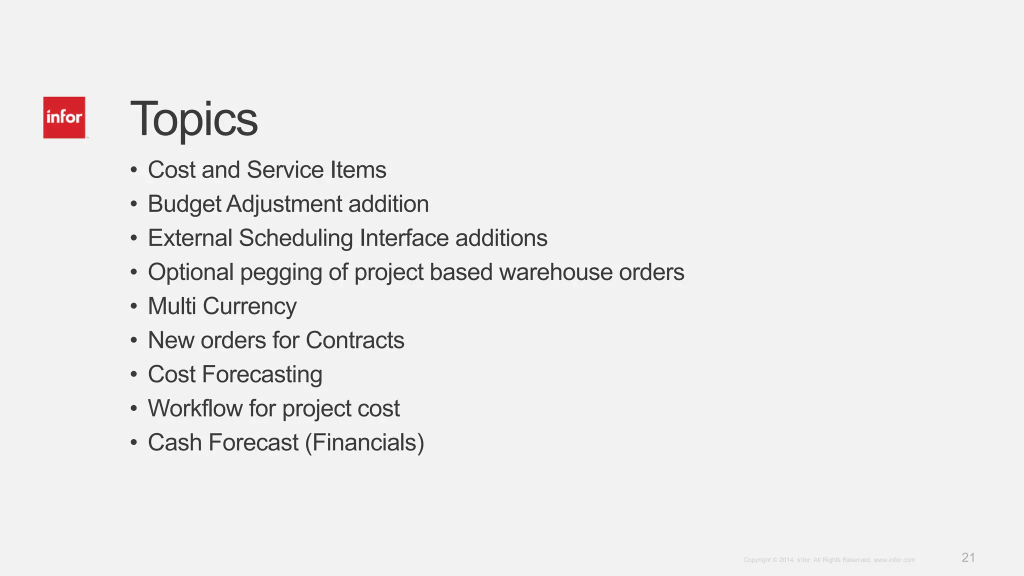 21Copyright © 2014. Infor. All Rights Reserved. www.infor.com
Topics
• Cost and Service Items
• Budget Adjustment addition
• External Scheduling Interface additions
• Optional pegging of project based warehouse orders
• Multi Currency
• New orders for Contracts
• Cost Forecasting
• Workflow for project cost
• Cash Forecast (Financials)
 