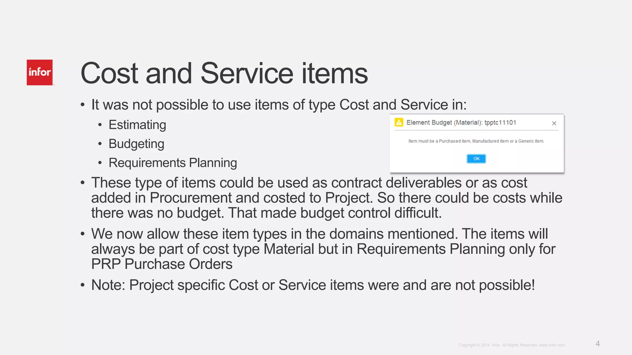 4Copyright © 2014. Infor. All Rights Reserved. www.infor.com
Cost and Service items
• It was not possible to use items of type Cost and Service in:
• Estimating
• Budgeting
• Requirements Planning
• These type of items could be used as contract deliverables or as cost
added in Procurement and costed to Project. So there could be costs while
there was no budget. That made budget control difficult.
• We now allow these item types in the domains mentioned. The items will
always be part of cost type Material but in Requirements Planning only for
PRP Purchase Orders
• Note: Project specific Cost or Service items were and are not possible!
 