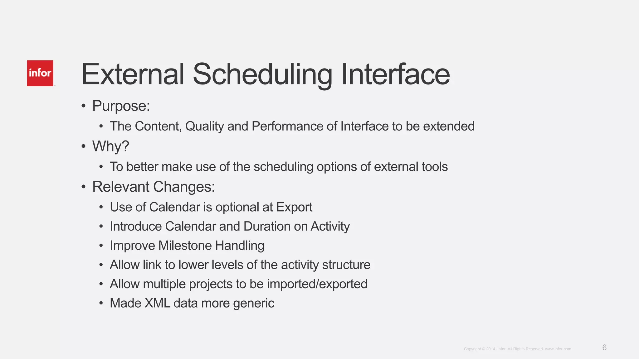 6Copyright © 2014. Infor. All Rights Reserved. www.infor.com
External Scheduling Interface
• Purpose:
• The Content, Quality and Performance of Interface to be extended
• Why?
• To better make use of the scheduling options of external tools
• Relevant Changes:
• Use of Calendar is optional at Export
• Introduce Calendar and Duration on Activity
• Improve Milestone Handling
• Allow link to lower levels of the activity structure
• Allow multiple projects to be imported/exported
• Made XML data more generic
 