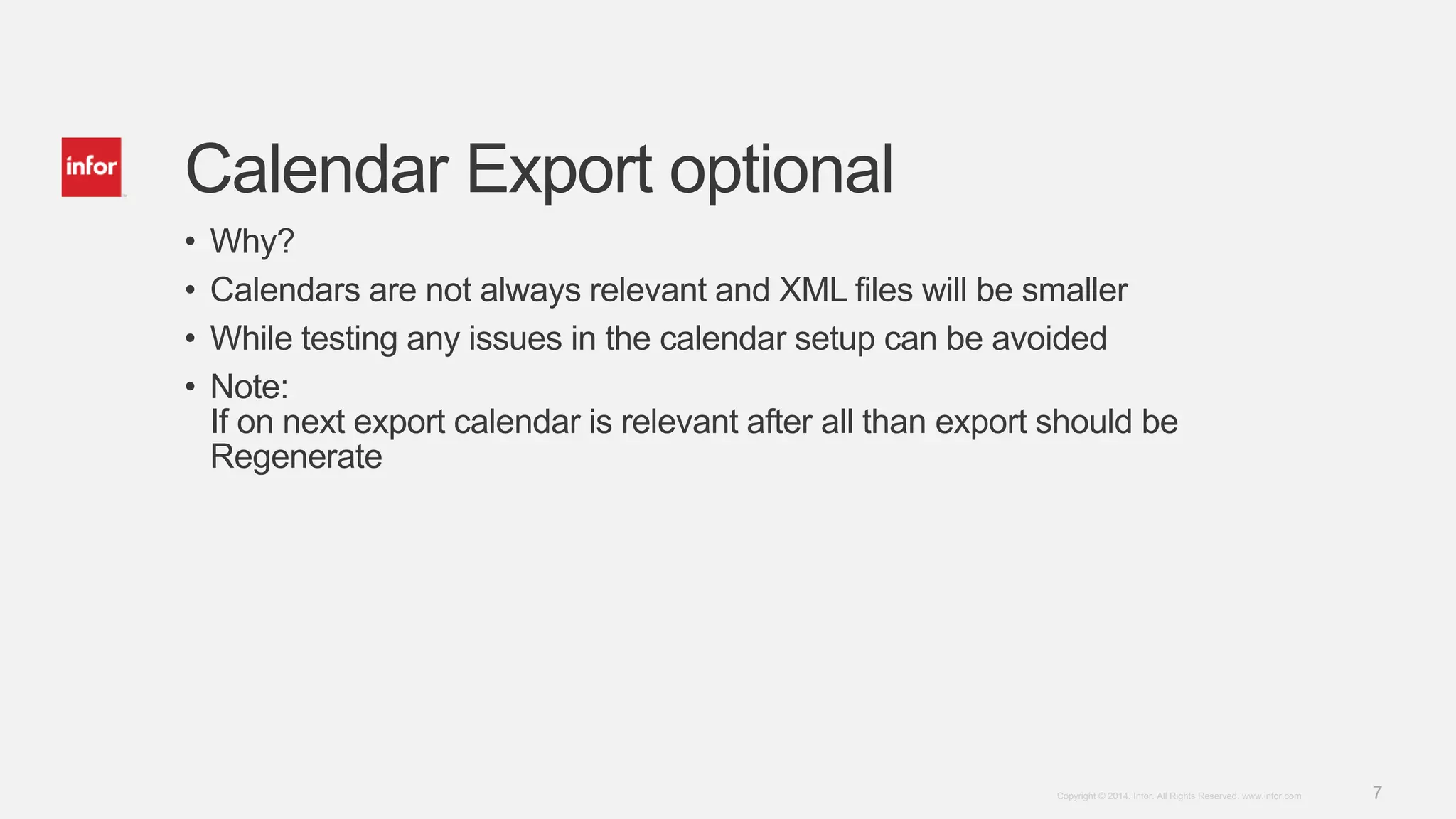 7Copyright © 2014. Infor. All Rights Reserved. www.infor.com
Calendar Export optional
• Why?
• Calendars are not always relevant and XML files will be smaller
• While testing any issues in the calendar setup can be avoided
• Note:
If on next export calendar is relevant after all than export should be
Regenerate
 