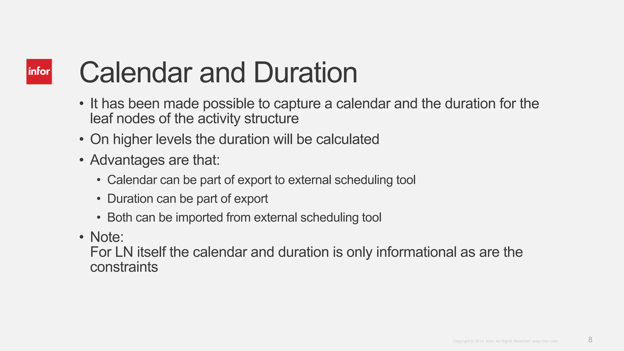 8Copyright © 2014. Infor. All Rights Reserved. www.infor.com
Calendar and Duration
• It has been made possible to capture a calendar and the duration for the
leaf nodes of the activity structure
• On higher levels the duration will be calculated
• Advantages are that:
• Calendar can be part of export to external scheduling tool
• Duration can be part of export
• Both can be imported from external scheduling tool
• Note:
For LN itself the calendar and duration is only informational as are the
constraints
 
