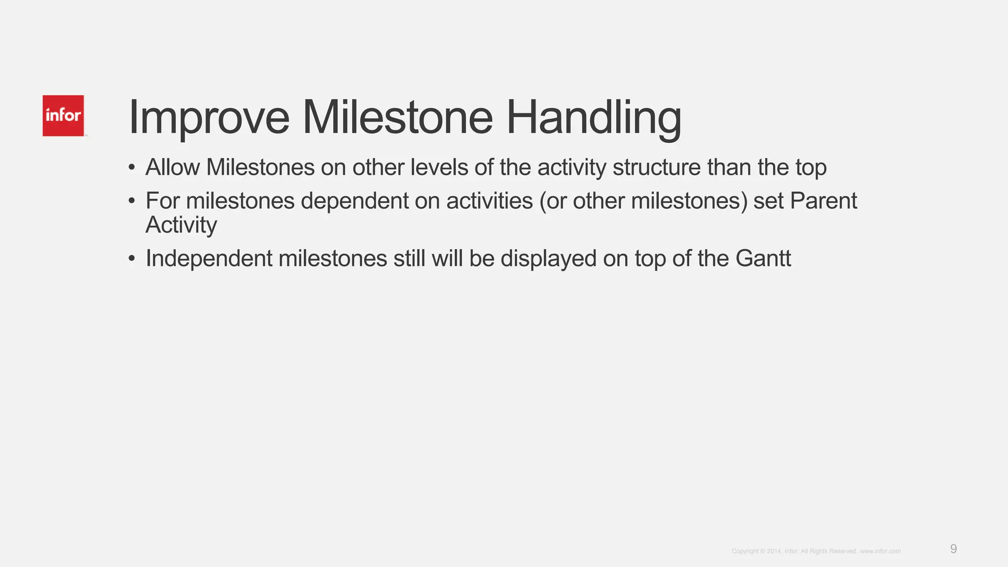 9Copyright © 2014. Infor. All Rights Reserved. www.infor.com
Improve Milestone Handling
• Allow Milestones on other levels of the activity structure than the top
• For milestones dependent on activities (or other milestones) set Parent
Activity
• Independent milestones still will be displayed on top of the Gantt
 