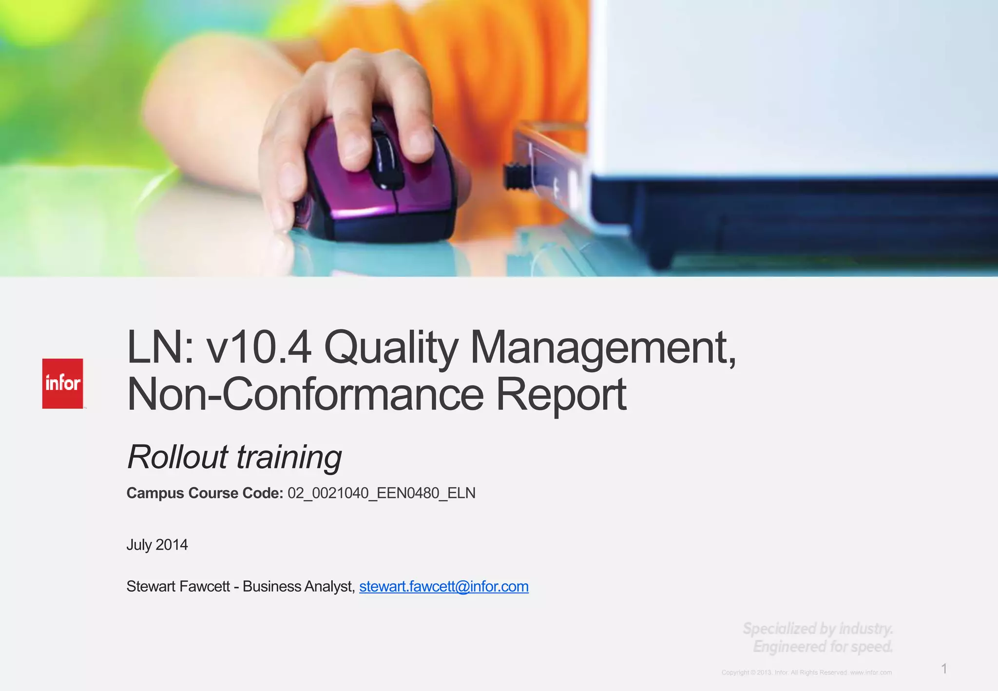 1Copyright © 2012. Infor. All Rights Reserved. www.infor.comCopyright © 2013. Infor. All Rights Reserved. www.infor.com 1
LN: v10.4 Quality Management,
Non-Conformance Report
Rollout training
Campus Course Code: 02_0021040_EEN0480_ELN
July 2014
Stewart Fawcett - Business Analyst, stewart.fawcett@infor.com
 