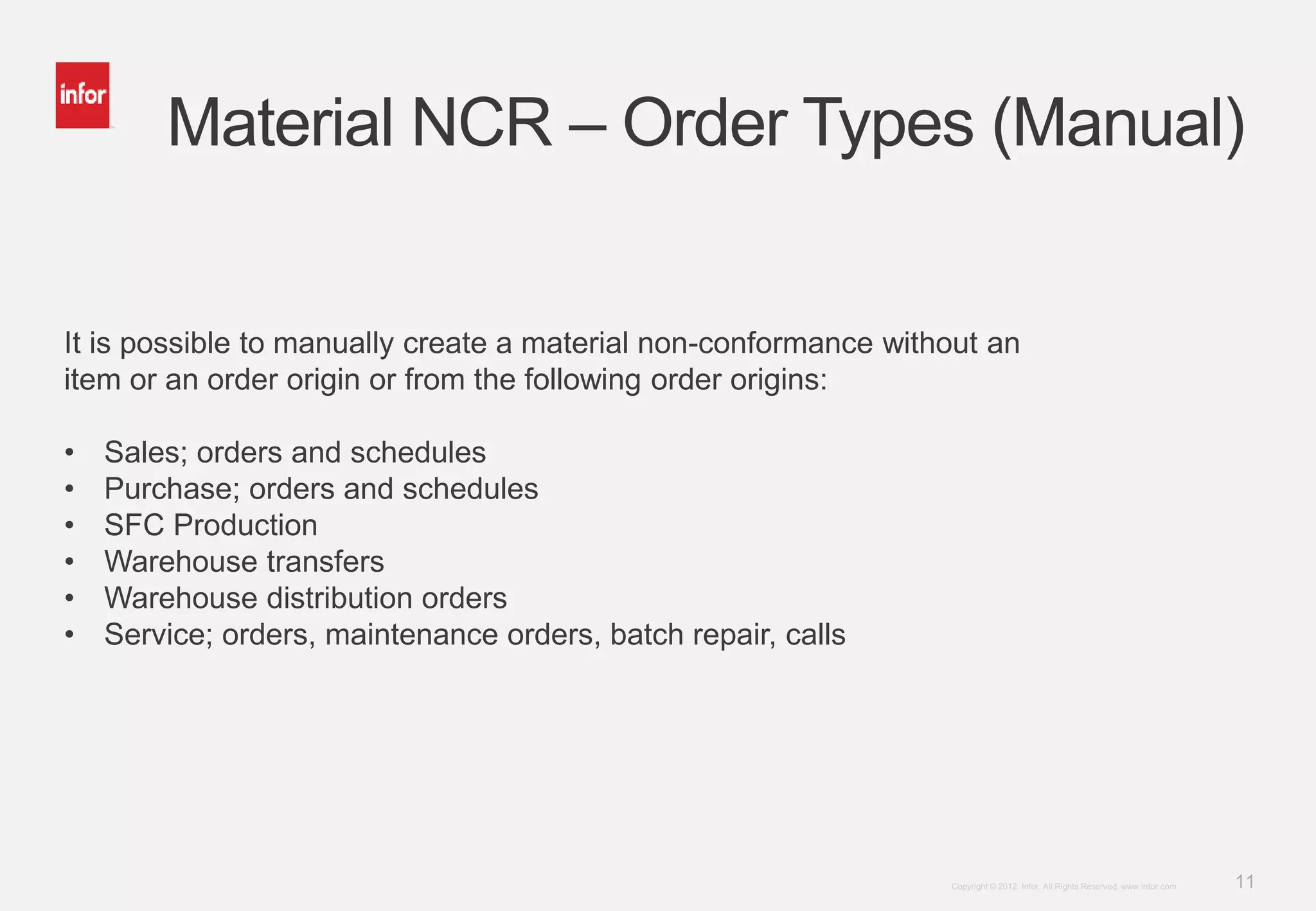 11Copyright © 2012. Infor. All Rights Reserved. www.infor.com
Material NCR – Order Types (Manual)
It is possible to manually create a material non-conformance without an
item or an order origin or from the following order origins:
• Sales; orders and schedules
• Purchase; orders and schedules
• SFC Production
• Warehouse transfers
• Warehouse distribution orders
• Service; orders, maintenance orders, batch repair, calls
 