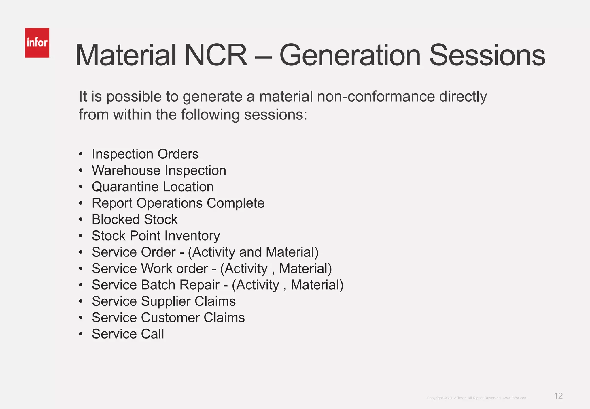 12Copyright © 2012. Infor. All Rights Reserved. www.infor.com
Material NCR – Generation Sessions
• Inspection Orders
• Warehouse Inspection
• Quarantine Location
• Report Operations Complete
• Blocked Stock
• Stock Point Inventory
• Service Order - (Activity and Material)
• Service Work order - (Activity , Material)
• Service Batch Repair - (Activity , Material)
• Service Supplier Claims
• Service Customer Claims
• Service Call
It is possible to generate a material non-conformance directly
from within the following sessions:
 