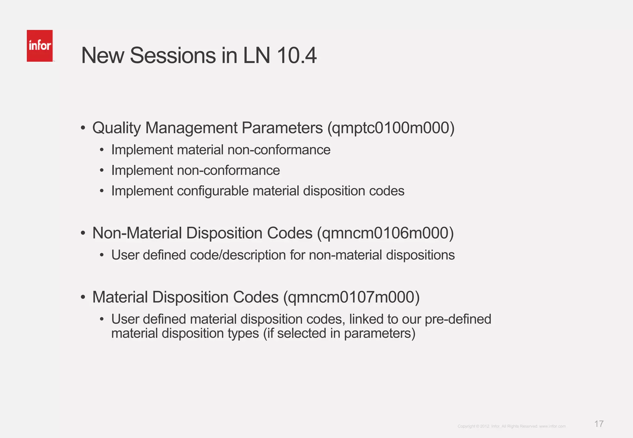 17Copyright © 2012. Infor. All Rights Reserved. www.infor.com
New Sessions in LN 10.4
• Quality Management Parameters (qmptc0100m000)
• Implement material non-conformance
• Implement non-conformance
• Implement configurable material disposition codes
• Non-Material Disposition Codes (qmncm0106m000)
• User defined code/description for non-material dispositions
• Material Disposition Codes (qmncm0107m000)
• User defined material disposition codes, linked to our pre-defined
material disposition types (if selected in parameters)
 
