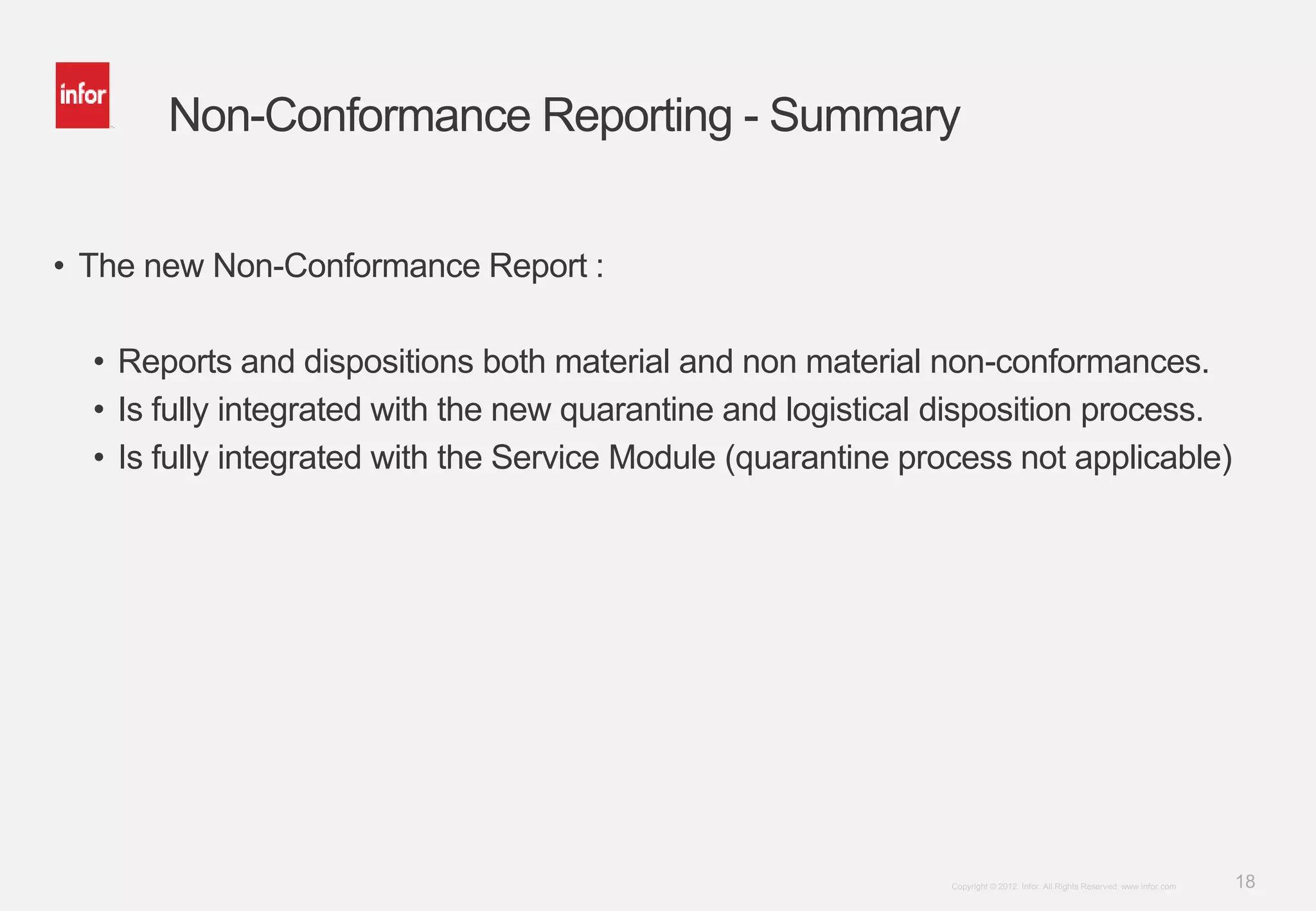 18Copyright © 2012. Infor. All Rights Reserved. www.infor.com
Non-Conformance Reporting - Summary
• The new Non-Conformance Report :
• Reports and dispositions both material and non material non-conformances.
• Is fully integrated with the new quarantine and logistical disposition process.
• Is fully integrated with the Service Module (quarantine process not applicable)
 