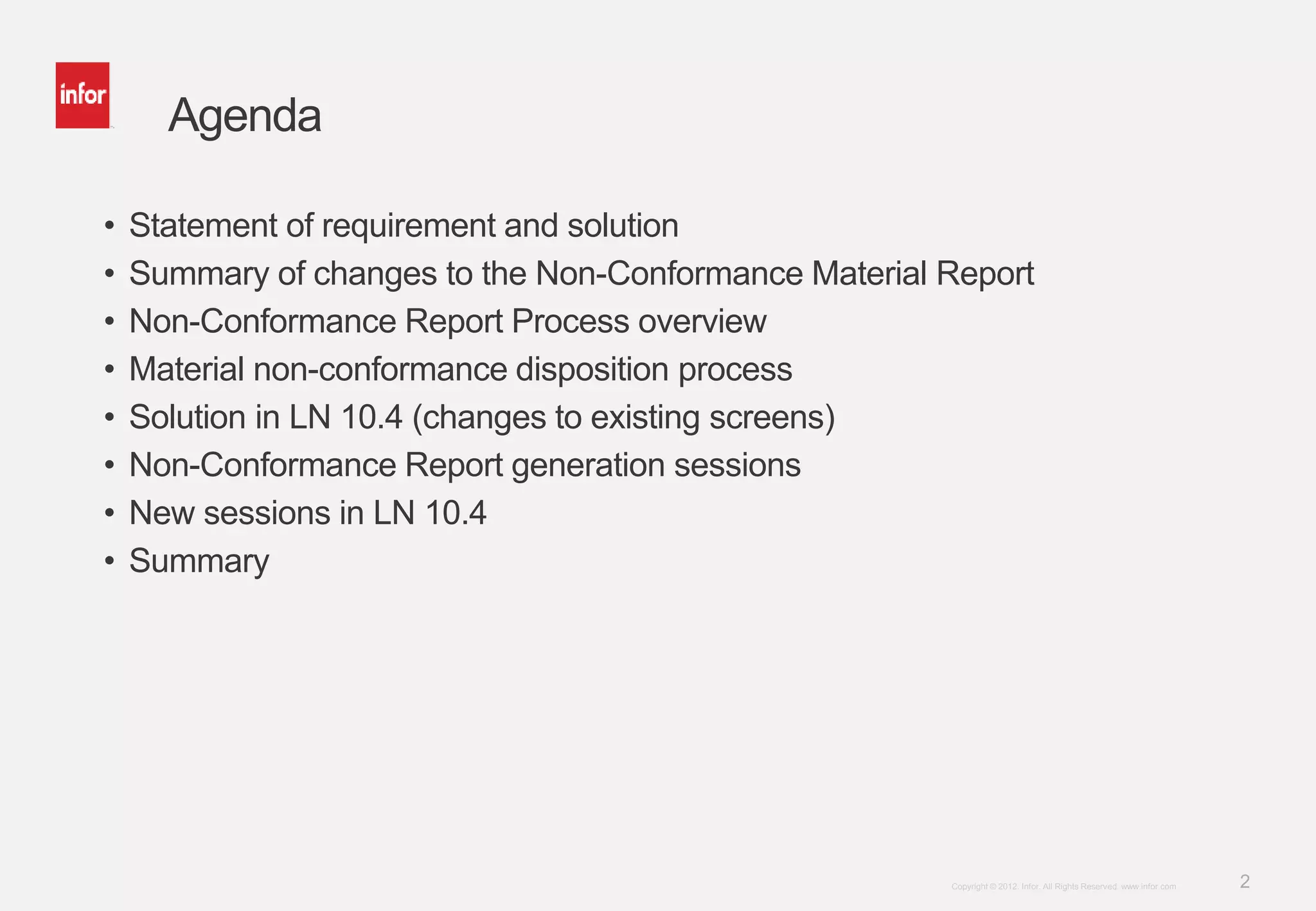 2Copyright © 2012. Infor. All Rights Reserved. www.infor.com
Agenda
• Statement of requirement and solution
• Summary of changes to the Non-Conformance Material Report
• Non-Conformance Report Process overview
• Material non-conformance disposition process
• Solution in LN 10.4 (changes to existing screens)
• Non-Conformance Report generation sessions
• New sessions in LN 10.4
• Summary
 