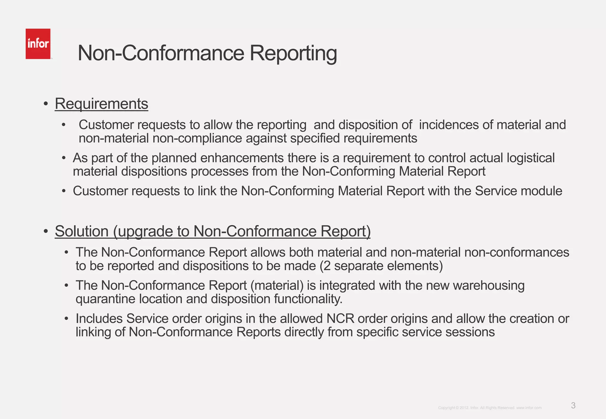 3Copyright © 2012. Infor. All Rights Reserved. www.infor.com
Non-Conformance Reporting
• Requirements
• Customer requests to allow the reporting and disposition of incidences of material and
non-material non-compliance against specified requirements
• As part of the planned enhancements there is a requirement to control actual logistical
material dispositions processes from the Non-Conforming Material Report
• Customer requests to link the Non-Conforming Material Report with the Service module
• Solution (upgrade to Non-Conformance Report)
• The Non-Conformance Report allows both material and non-material non-conformances
to be reported and dispositions to be made (2 separate elements)
• The Non-Conformance Report (material) is integrated with the new warehousing
quarantine location and disposition functionality.
• Includes Service order origins in the allowed NCR order origins and allow the creation or
linking of Non-Conformance Reports directly from specific service sessions
 