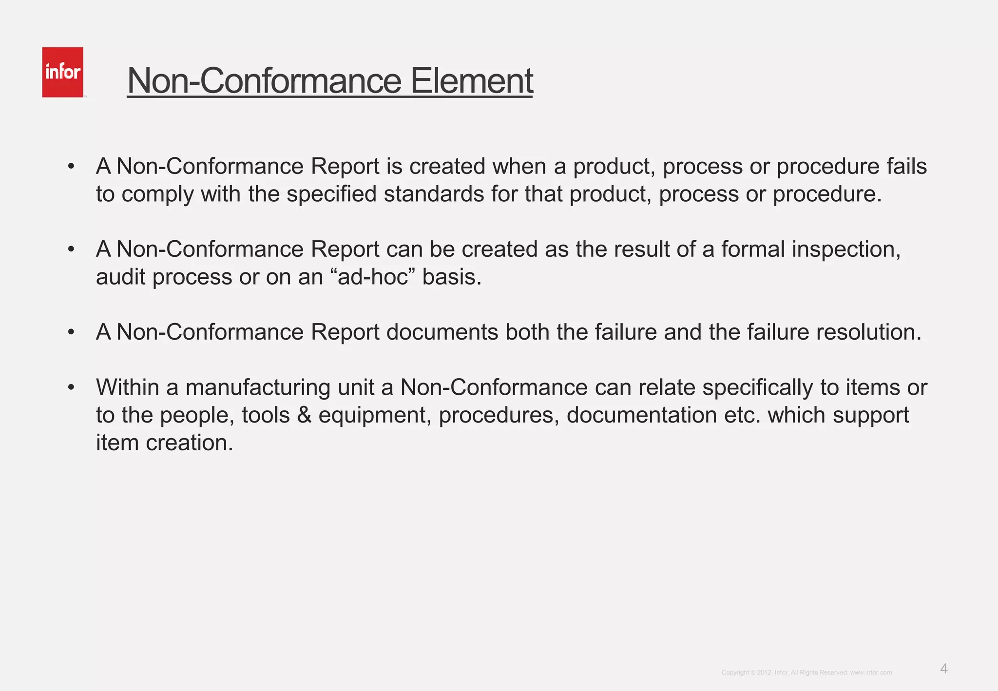 4Copyright © 2012. Infor. All Rights Reserved. www.infor.com
Non-Conformance Element
• A Non-Conformance Report is created when a product, process or procedure fails
to comply with the specified standards for that product, process or procedure.
• A Non-Conformance Report can be created as the result of a formal inspection,
audit process or on an “ad-hoc” basis.
• A Non-Conformance Report documents both the failure and the failure resolution.
• Within a manufacturing unit a Non-Conformance can relate specifically to items or
to the people, tools & equipment, procedures, documentation etc. which support
item creation.
 