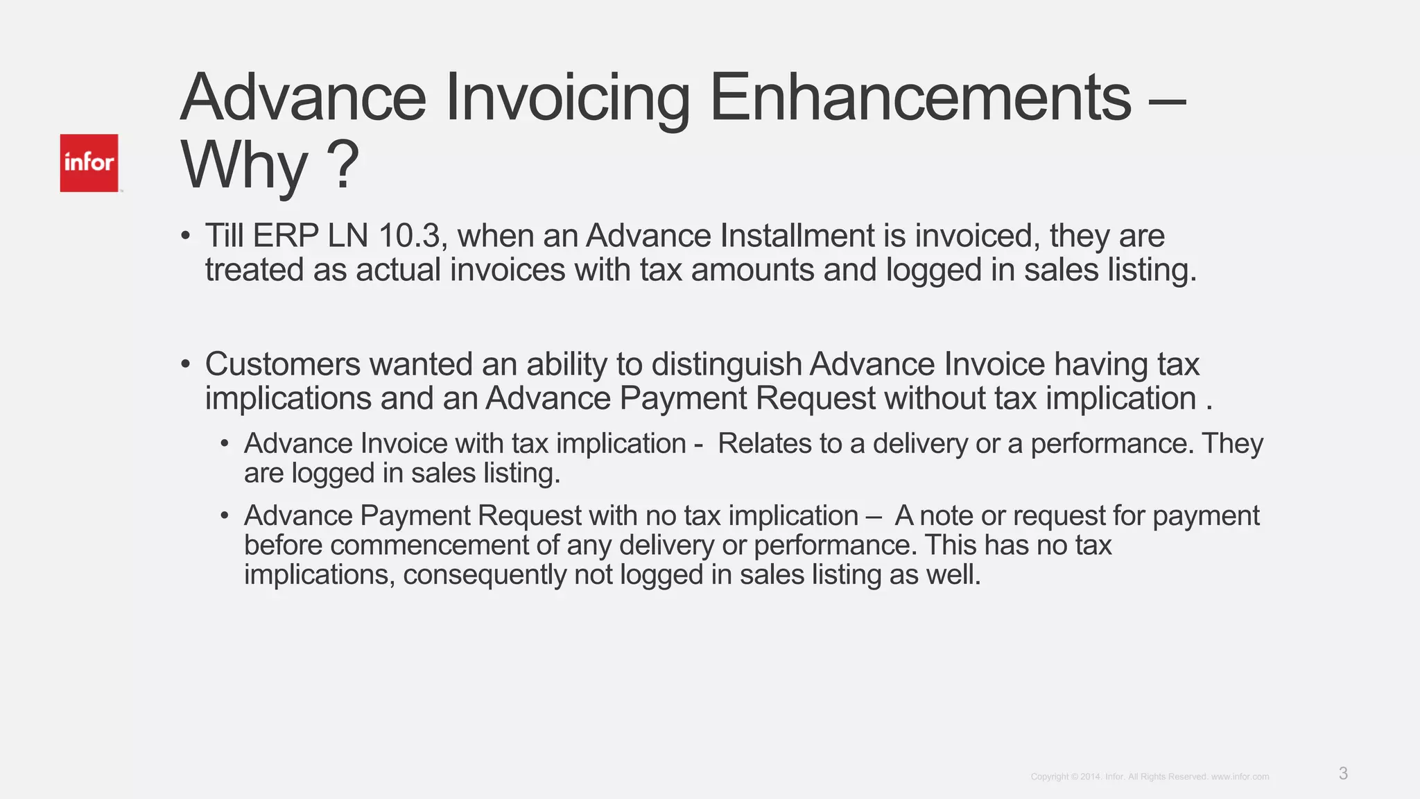 3Copyright © 2014. Infor. All Rights Reserved. www.infor.com
Advance Invoicing Enhancements –
Why ?
• Till ERP LN 10.3, when an Advance Installment is invoiced, they are
treated as actual invoices with tax amounts and logged in sales listing.
• Customers wanted an ability to distinguish Advance Invoice having tax
implications and an Advance Payment Request without tax implication .
• Advance Invoice with tax implication - Relates to a delivery or a performance. They
are logged in sales listing.
• Advance Payment Request with no tax implication – A note or request for payment
before commencement of any delivery or performance. This has no tax
implications, consequently not logged in sales listing as well.
 