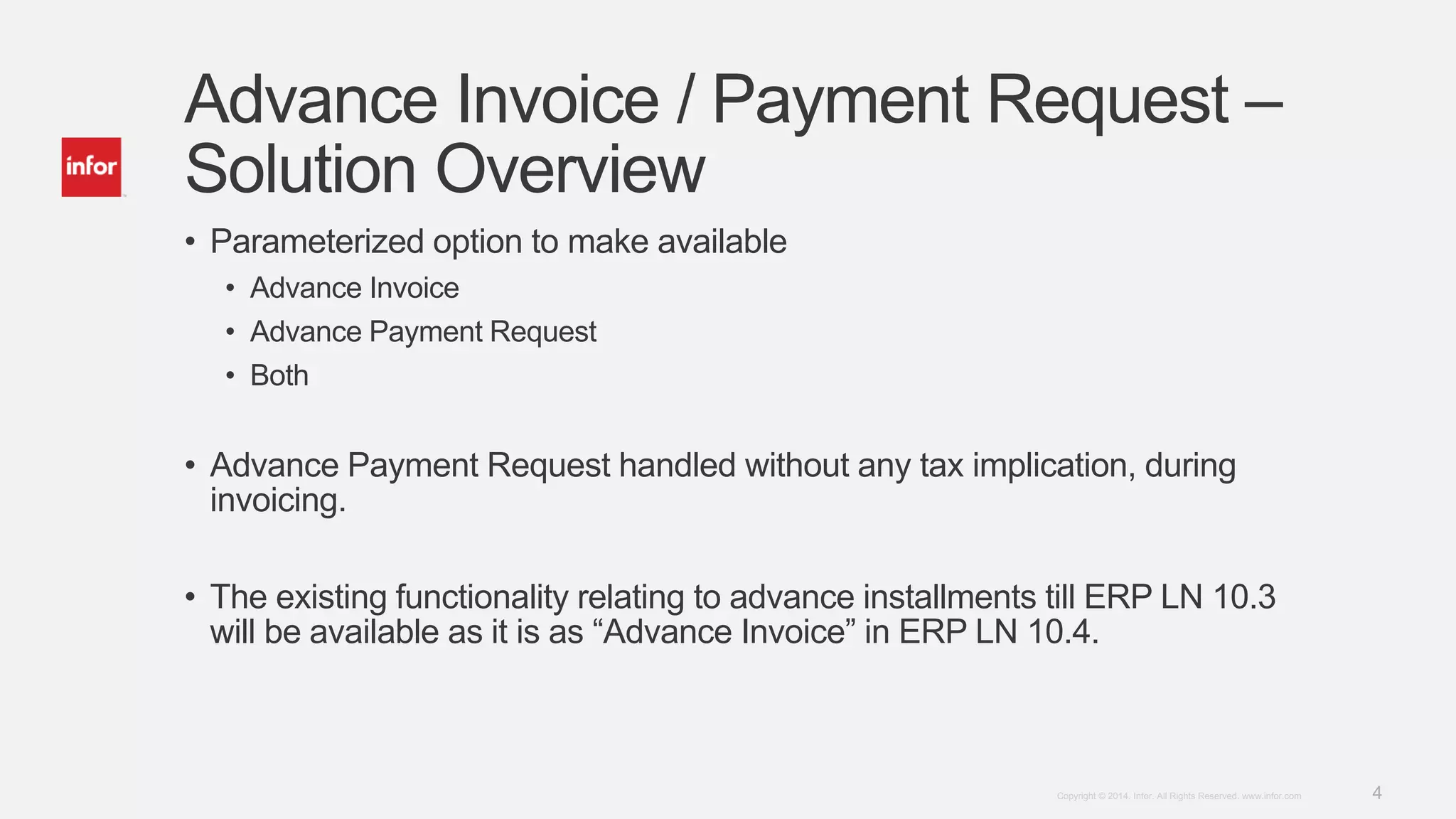 4Copyright © 2014. Infor. All Rights Reserved. www.infor.com
Advance Invoice / Payment Request –
Solution Overview
• Parameterized option to make available
• Advance Invoice
• Advance Payment Request
• Both
• Advance Payment Request handled without any tax implication, during
invoicing.
• The existing functionality relating to advance installments till ERP LN 10.3
will be available as it is as “Advance Invoice” in ERP LN 10.4.
 