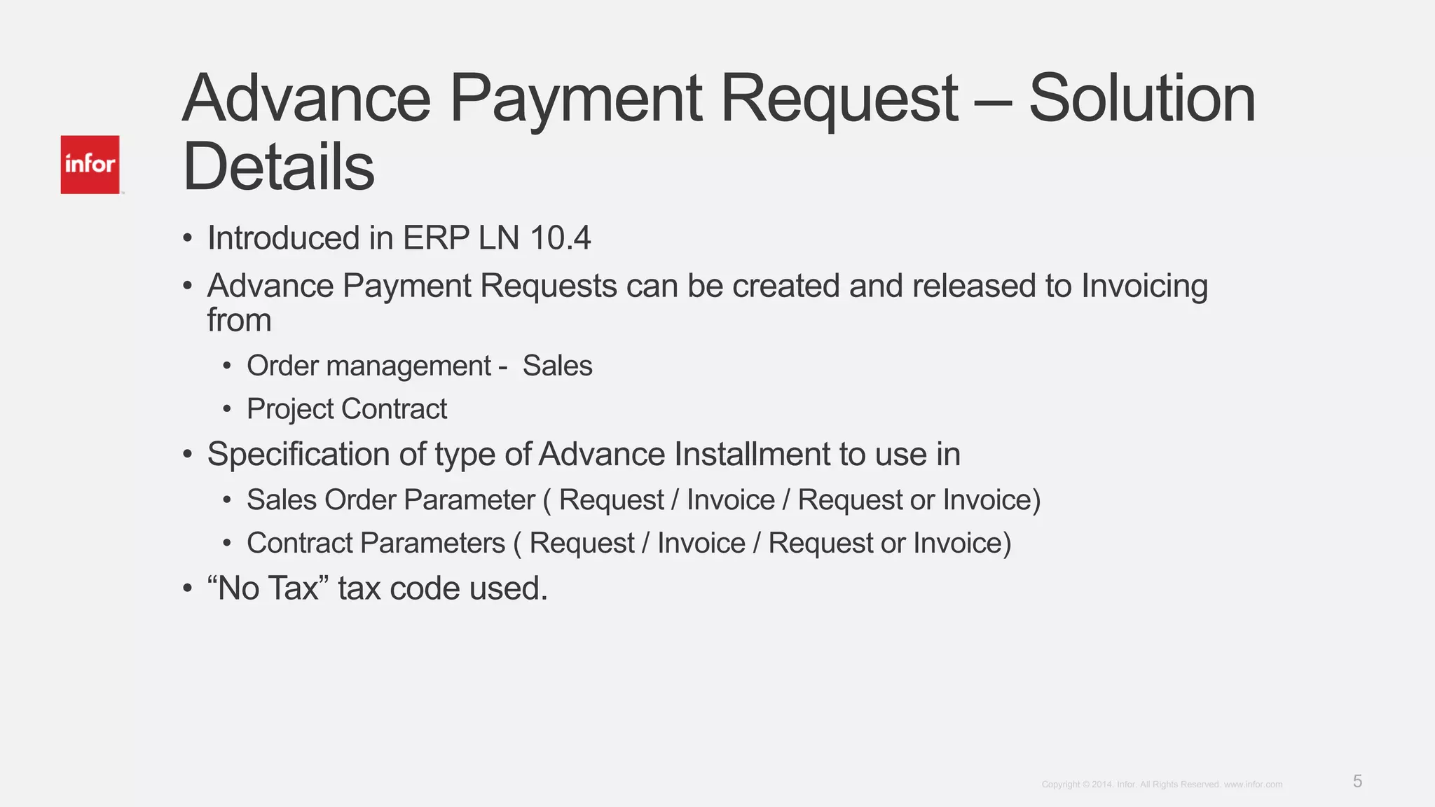 5Copyright © 2014. Infor. All Rights Reserved. www.infor.com
Advance Payment Request – Solution
Details
• Introduced in ERP LN 10.4
• Advance Payment Requests can be created and released to Invoicing
from
• Order management - Sales
• Project Contract
• Specification of type of Advance Installment to use in
• Sales Order Parameter ( Request / Invoice / Request or Invoice)
• Contract Parameters ( Request / Invoice / Request or Invoice)
• “No Tax” tax code used.
 