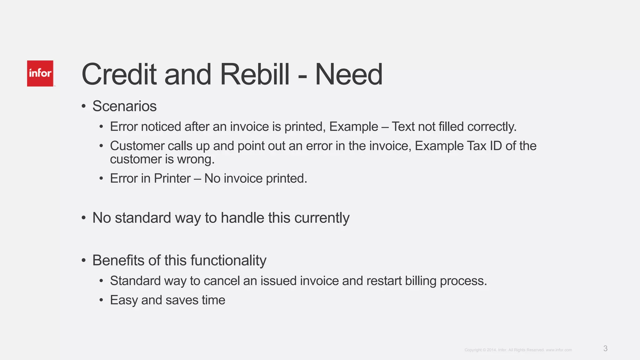 3Copyright © 2014. Infor. All Rights Reserved. www.infor.com
Credit and Rebill - Need
• Scenarios
• Error noticed after an invoice is printed, Example – Text not filled correctly.
• Customer calls up and point out an error in the invoice, Example Tax ID of the
customer is wrong.
• Error in Printer – No invoice printed.
• No standard way to handle this currently
• Benefits of this functionality
• Standard way to cancel an issued invoice and restart billing process.
• Easy and saves time
 