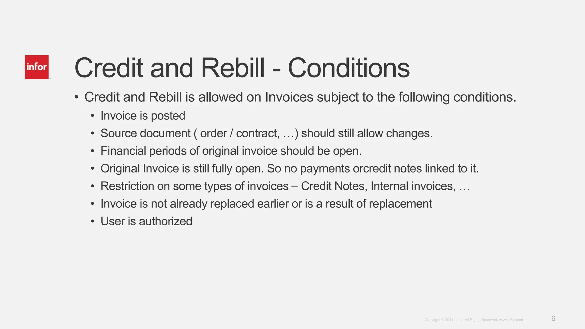 6Copyright © 2014. Infor. All Rights Reserved. www.infor.com
Credit and Rebill - Conditions
• Credit and Rebill is allowed on Invoices subject to the following conditions.
• Invoice is posted
• Source document ( order / contract, …) should still allow changes.
• Financial periods of original invoice should be open.
• Original Invoice is still fully open. So no payments orcredit notes linked to it.
• Restriction on some types of invoices – Credit Notes, Internal invoices, …
• Invoice is not already replaced earlier or is a result of replacement
• User is authorized
 