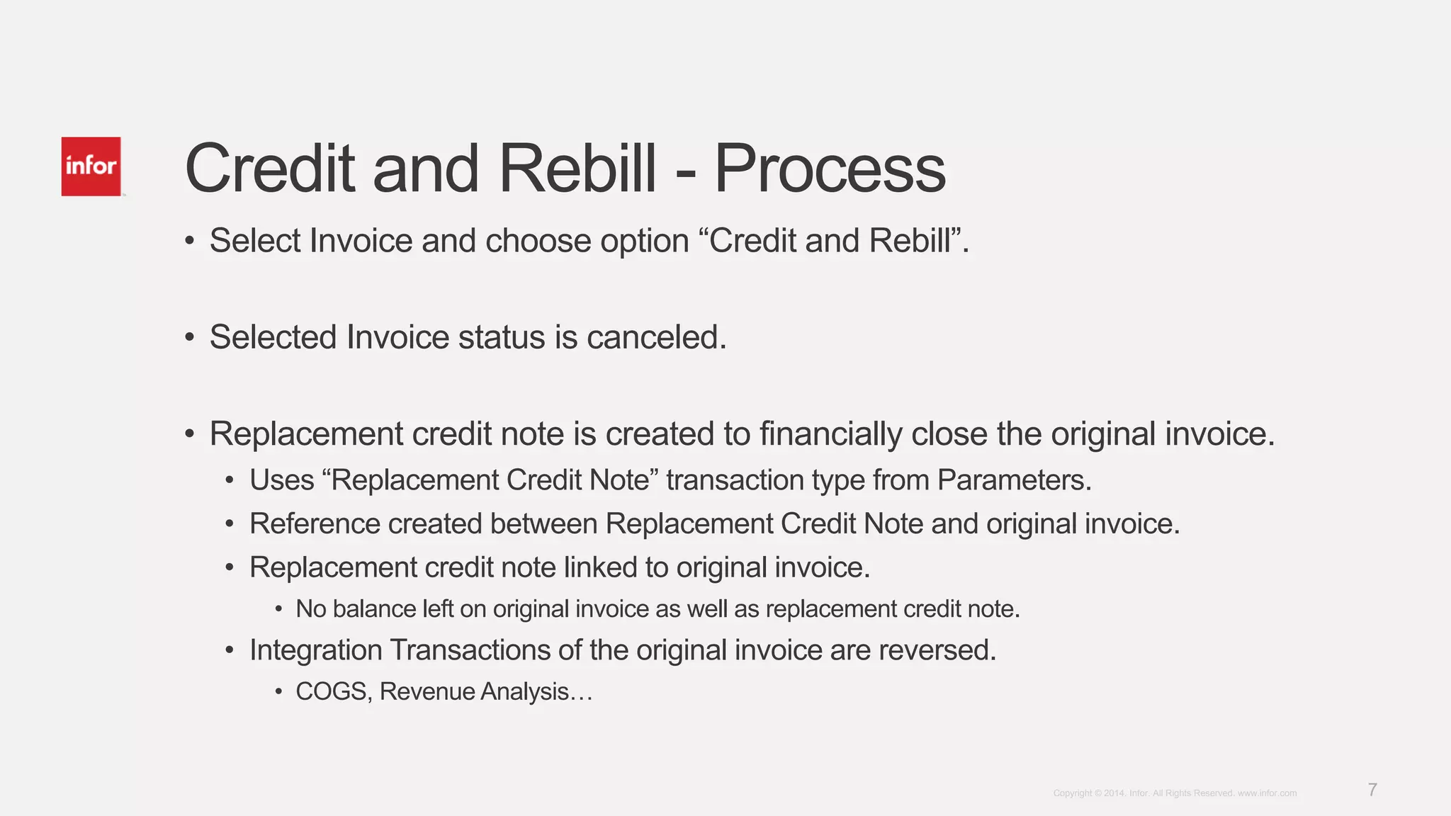 7Copyright © 2014. Infor. All Rights Reserved. www.infor.com
Credit and Rebill - Process
• Select Invoice and choose option “Credit and Rebill”.
• Selected Invoice status is canceled.
• Replacement credit note is created to financially close the original invoice.
• Uses “Replacement Credit Note” transaction type from Parameters.
• Reference created between Replacement Credit Note and original invoice.
• Replacement credit note linked to original invoice.
• No balance left on original invoice as well as replacement credit note.
• Integration Transactions of the original invoice are reversed.
• COGS, Revenue Analysis…
 