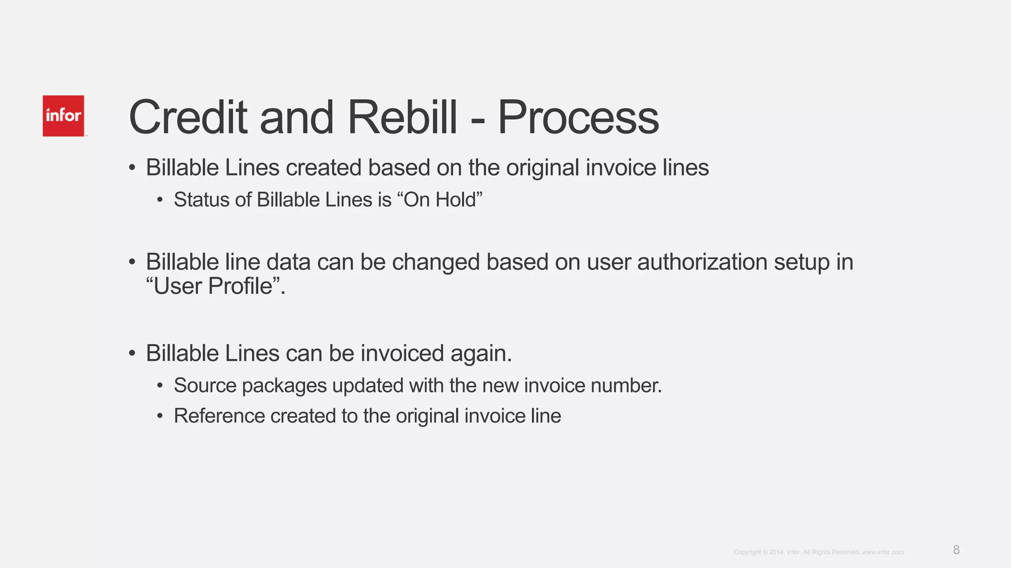 8Copyright © 2014. Infor. All Rights Reserved. www.infor.com
Credit and Rebill - Process
• Billable Lines created based on the original invoice lines
• Status of Billable Lines is “On Hold”
• Billable line data can be changed based on user authorization setup in
“User Profile”.
• Billable Lines can be invoiced again.
• Source packages updated with the new invoice number.
• Reference created to the original invoice line
 