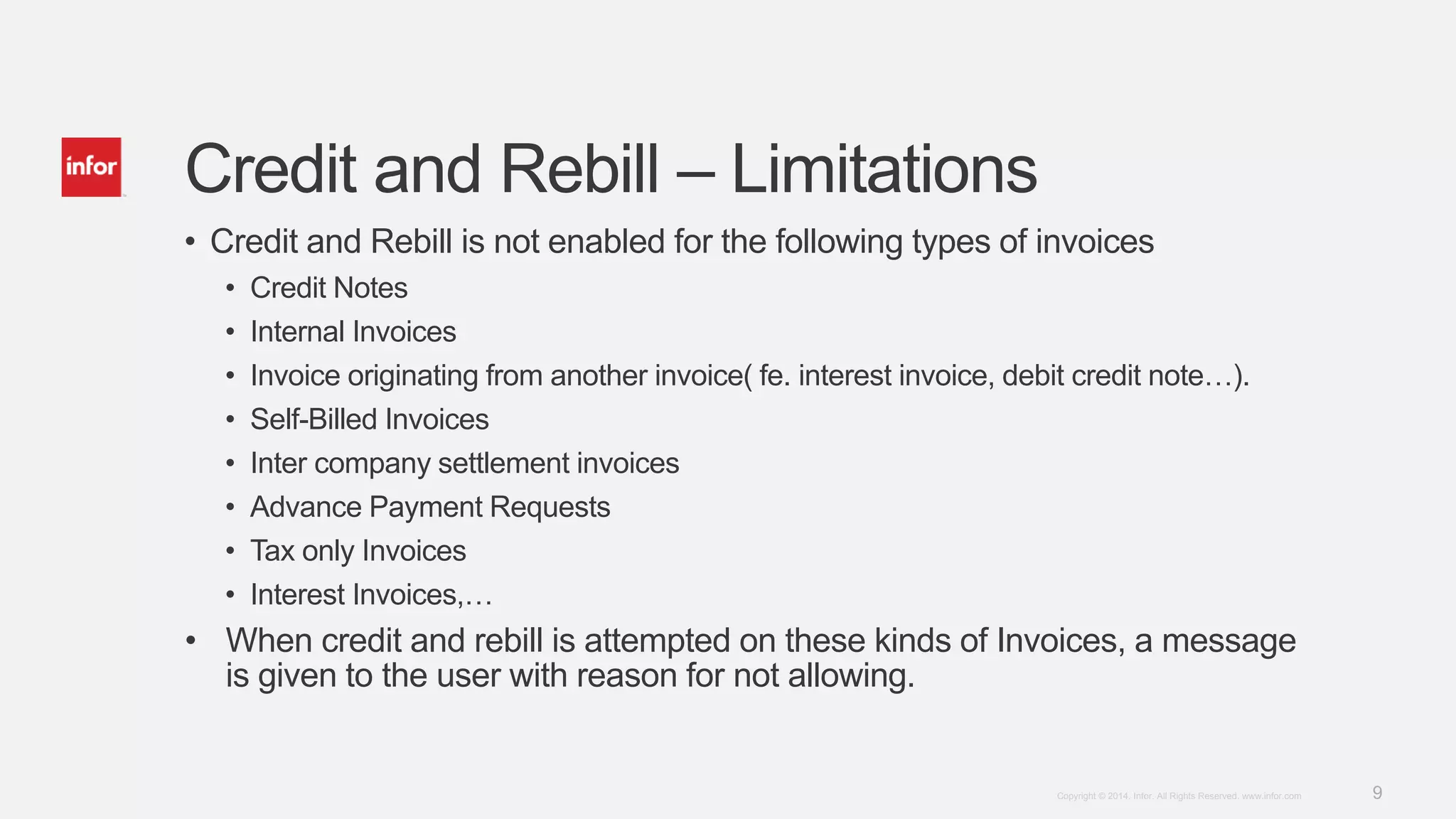 9Copyright © 2014. Infor. All Rights Reserved. www.infor.com
Credit and Rebill – Limitations
• Credit and Rebill is not enabled for the following types of invoices
• Credit Notes
• Internal Invoices
• Invoice originating from another invoice( fe. interest invoice, debit credit note…).
• Self-Billed Invoices
• Inter company settlement invoices
• Advance Payment Requests
• Tax only Invoices
• Interest Invoices,…
• When credit and rebill is attempted on these kinds of Invoices, a message
is given to the user with reason for not allowing.
 