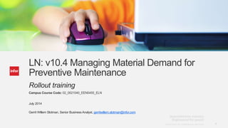1Copyright © 2013. Infor. All Rights Reserved. www.infor.comCopyright © 2013. Infor. All Rights Reserved. www.infor.com 1
LN: v10.4 Managing Material Demand for
Preventive Maintenance
Rollout training
Campus Course Code: 02_0021040_EEN0455_ELN
July 2014
Gerrit Willem Slotman, Senior Business Analyst, gerritwillem.slotman@infor.com
 