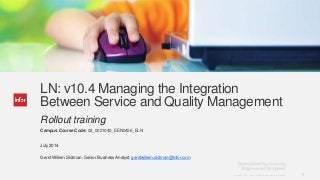 1Copyright © 2013. Infor. All Rights Reserved. www.infor.comCopyright © 2013. Infor. All Rights Reserved. www.infor.com 1
LN: v10.4 Managing the Integration
Between Service and Quality Management
Rollout training
Campus Course Code: 02_0021040_EEN0456_ELN
July 2014
Gerrit Willem Slotman, Senior Business Analyst, gerritwillem.slotman@infor.com
 
