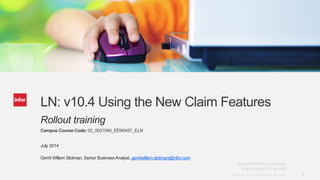 1Copyright © 2013. Infor. All Rights Reserved. www.infor.comCopyright © 2013. Infor. All Rights Reserved. www.infor.com 1
LN: v10.4 Using the New Claim Features
Rollout training
Campus Course Code: 02_0021040_EEN0457_ELN
July 2014
Gerrit Willem Slotman, Senior Business Analyst, gerritwillem.slotman@infor.com
 
