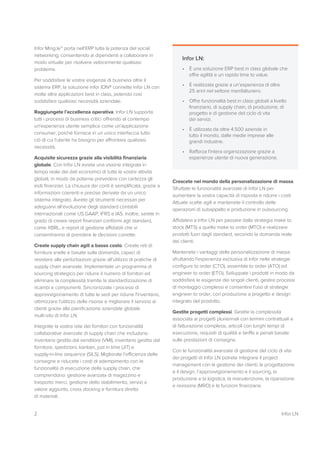 2 Infor LN
Infor Ming.le™ porta nell'ERP tutta la potenza del social
networking, consentendo ai dipendenti a collaborare in
modo virtuale per risolvere velocemente qualsiasi
problema.
Per soddisfare le vostre esigenze di business oltre il
sistema ERP, la soluzione Infor ION® connette Infor LN con
molte altre applicazioni best in class, potendo così
soddisfare qualsiasi necessità aziendale.
Raggiungete l’eccellenza operativa. Infor LN supporta
tutti i processi di business critici offrendo al contempo
un'esperienza utente semplice come un'applicazione
consumer, poiché fornisce in un unico interfaccia tutto
ciò di cui l'utente ha bisogno per affrontare qualsiasi
necessità.
Acquisite sicurezza grazie alla visibilità finanziaria
globale. Con Infor LN avrete una visione integrata in
tempo reale dei dati economici di tutte le vostre attività
globali, in modo da poterne prevedere con certezza gli
esiti finanziari. La chiusura dei conti è semplificata, grazie a
informazioni coerenti e precise derivate da un unico
sistema integrato. Avrete gli strumenti necessari per
adeguarvi all’evoluzione degli standard contabili
internazionali come US GAAP, IFRS e IAS. Inoltre, sarete in
grado di creare report finanziari conformi agli standard,
come XBRL, e report di gestione affidabili che vi
consentiranno di prendere le decisioni corrette.
Create supply chain agili a basso costo. Create reti di
fornitura snelle e basate sulla domanda, capaci di
resistere alle perturbazioni grazie all’utilizzo di pratiche di
supply chain avanzate. Implementate un programma di
sourcing strategico per ridurre il numero di fornitori ed
eliminare la complessità tramite la standardizzazione di
ricambi e componenti. Sincronizzate i processi di
approvvigionamento di tutte le sedi per ridurre l'inventario,
ottimizzare l'utilizzo delle risorse e migliorare il servizio ai
clienti grazie alla pianificazione aziendale globale
multi-sito di Infor LN.
Integrate la vostra rete dei fornitori con funzionalità
collaborative avanzate di supply chain che includono
inventario gestito dal venditore (VMI), inventario gestito dal
fornitore, spedizioni, kanban, just in time (JIT) e
supply-in-line sequence (SILS). Migliorate l’efficienza delle
consegne e riducete i costi di adempimento con le
funzionalità di esecuzione della supply chain, che
comprendono: gestione avanzata di magazzino e
trasporto merci, gestione dello stabilimento, servizi a
valore aggiunto, cross docking e fornitura diretta
di materiali.
Crescete nel mondo della personalizzazione di massa.
Sfruttate le funzionalità avanzate di Infor LN per
aumentare la vostra capacità di risposta e ridurre i costi.
Attuate scelte agili e mantenete il controllo delle
operazioni di subappalto e produzione in outsourcing.
Affidatevi a Infor LN per passare dalla strategia make to
stock (MTS) a quella make to order (MTO) e realizzare
prodotti fuori dagli standard, secondo la domanda reale
dei clienti.
Mantenete i vantaggi della personalizzazione di massa
sfruttando l'esperienza esclusiva di Infor nelle strategie
configure to order (CTO), assemble to order (ATO) ed
engineer to order (ETO). Sviluppate i prodotti in modo da
soddisfare le esigenze dei singoli clienti, gestire processi
di montaggio complessi e consentire l'uso di strategie
engineer to order, con produzione a progetto e design
integrato del prodotto.
Gestite progetti complessi. Gestite la complessità
associata ai progetti pluriennali con termini contrattuali e
di fatturazione complessi, articoli con lunghi tempi di
esecuzione, requisiti di qualità e tariffe e penali basate
sulle prestazioni di consegna.
Con le funzionalità avanzate di gestione del ciclo di vita
dei progetti di Infor LN potrete integrare il project
management con la gestione dei clienti, la progettazione
e il design, l’approvvigionamento e il sourcing, la
produzione e la logistica, la manutenzione, la riparazione
e revisione (MRO) e le funzioni finanziarie.
Infor LN:
• È una soluzione ERP best in class globale che
offre agilità e un rapido time to value.
• È realizzata grazie a un’esperienza di oltre
25 anni nel settore manifatturiero.
• Offre funzionalità best in class globali a livello
finanziario, di supply chain, di produzione, di
progetto e di gestione del ciclo di vita
dei servizi.
• È utilizzata da oltre 4.500 aziende in
tutto il mondo, dalle medie imprese alle
grandi industrie.
• Rafforza l'intera organizzazione grazie a
esperienze utente di nuova generazione.
 