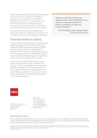  Aiutate i membri della vostra azienda a contattare colleghi
con interessi comuni e competenze specifiche, ad
acquisire conoscenze aziendali e a condividere
informazioni e best practice in un mondo sempre più
orientato alle conoscenze. Le esperienze utente
specifiche per ruoli e mansioni di Infor LN troveranno
senz’altro una rapida adesione in tutta la vostra impresa.
Con Infor LN sarete in grado di coinvolgere l'intera
azienda e di favorire la collaborazione e la condivisione di
informazioni, trasformando radicalmente le vostre attività.
Diventate leader di settore
Imprese multinazionali come Flextronics, Boeing, Snap-on,
Liebherr, Kongsberg e Greif utilizzano Infor LN come
sistema ERP globale per ottenere eccellenza e agilità
operativa. Aziende come Ferrari, Nilfisk-Advance,
Cargotec, Siemens, Raytheon e Gruppo DWT supportano
con Infor LN il progetto di base, la produzione, la supply
chain e l’assistenza di singole divisioni, aree di business o
sedi come parte di una strategia ERP a due livelli.
Grazie a Infor LN migliaia di medie imprese in tutto il
mondo, come Physik Instrumente, The Belden Brick
Company, Thrane & Thrane, PRIDE Industries, Holmatro,
Promethean, Neways, RTC e Heinze Kunststofftechnik
hanno raggiunto l'eccellenza e l’agilità operativa con un
costo totale di proprietà ridotto. Unitevi a questi leader di
settore e affidatevi a Infor LN come piattaforma globale
per la crescita e l'innovazione.
"Abbiamo scelto Infor LN per il suo
supporto leader nel mercato ERP e la sua
capacità di supportare processi di
business complessi con pacchetti
software standard."
—Christine Benkenstein, Responsabile
IT, Physik Instrumente
641 Avenue of the Americas
New York, NY 10011
800-260-2640
infor.com
Infor in Italia
Via Torri Bianche 9
20871 Vimercate MB
Tel. +39.039.69941
Fax. +39.039.6994289
marketing-italia@infor.com
www.it.infor.com
Informazioni su Infor
Infor sta cambiando radicalmente il modo in cui le informazioni vengono fornite e utilizzate in azienda, aiutando 73.000
clienti, oltre 200 paesi e territori a migliorare le operations, favorire la crescita e adattarsi rapidamente ai cambiamenti del
business. Per ulteriori informazioni su Infor, visitare il sito it.infor.com.
Copyright© 2014 Infor. Tutti i diritti riservati. La parola e i marchi grafici utilizzati costituiscono marchi commerciali e/o marchi registrati di Infor e/o relativi affiliati o sussidiari. Tutti gli altri marchi
riportati qui sono di proprietà dei relativi proprietari. Questo documento ha finalità puramente informative e non costituisce impegno nei vostri confronti. Le informazioni, i prodotti e i servizi qui
descritti sono soggetti a cambiamenti in qualsiasi momento senza preavviso. www.infor.com.
INF-1279777-IT-IT-1114-1
 