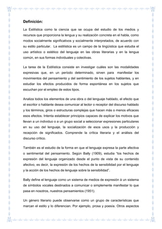Definición:
La Estilística como la ciencia que se ocupa del estudio de los medios y
recursos que proporciona la lengua y su realización concreta en el habla, como
modos socialmente significativos y socialmente interpretados, de acuerdo con
su estilo particular. La estilística es un campo de la lingüística que estudia el
uso artístico o estético del lenguaje en las obras literarias y en la lengua
común, en sus formas individuales y colectivas.
La tarea de la Estilística consiste en investigar cuáles son las modalidades
expresivas que, en un período determinado, sirven para manifestar los
movimientos del pensamiento y del sentimiento de los sujetos hablantes, y en
estudiar los efectos producidos de forma espontánea en los sujetos que
escuchan por el empleo de estos tipos.
Analiza todos los elementos de una obra o del lenguaje hablado, el efecto que
el escritor o hablante desea comunicar al lector o receptor del discurso hablado
y los términos, giros o estructuras complejas que hacen más o menos eficaces
esos efectos. Intenta establecer principios capaces de explicar los motivos que
llevan a un individuo o a un grupo social a seleccionar expresiones particulares
en su uso del lenguaje, la socialización de esos usos y la producción y
recepción de significados. Comprende la crítica literaria y el análisis del
discurso crítico.
También es el estudio de la forma en que el lenguaje expresa la parte afectiva
o sentimental del pensamiento. Según Bally (1909), estudia “los hechos de
expresión del lenguaje organizado desde el punto de vista de su contenido
afectivo, es decir, la expresión de los hechos de la sensibilidad por el lenguaje
y la acción de los hechos de lenguaje sobre la sensibilidad”.
Bally define el lenguaje como un sistema de medios de expresión à un sistema
de símbolos vocales destinados a comunicar o simplemente manifestar lo que
pasa en nosotros, nuestros pensamientos (1951).
Un género literario puede observarse como un grupo de características que
marcan el estilo y lo diferencian. Por ejemplo, prosa y poesía. Otros aspectos
 