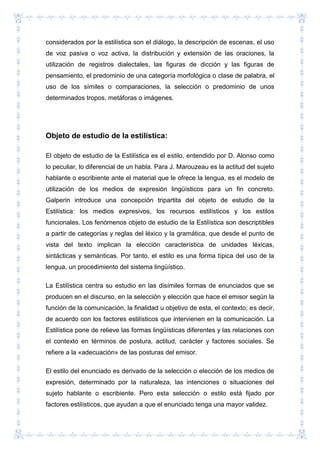 considerados por la estilística son el diálogo, la descripción de escenas, el uso
de voz pasiva o voz activa, la distribución y extensión de las oraciones, la
utilización de registros dialectales, las figuras de dicción y las figuras de
pensamiento, el predominio de una categoría morfológica o clase de palabra, el
uso de los símiles o comparaciones, la selección o predominio de unos
determinados tropos, metáforas o imágenes.
Objeto de estudio de la estilística:
El objeto de estudio de la Estilística es el estilo, entendido por D. Alonso como
lo peculiar, lo diferencial de un habla. Para J. Marouzeau es la actitud del sujeto
hablante o escribiente ante el material que le ofrece la lengua, es el modelo de
utilización de los medios de expresión lingüísticos para un fin concreto.
Galperin introduce una concepción tripartita del objeto de estudio de la
Estilística: los medios expresivos, los recursos estilísticos y los estilos
funcionales. Los fenómenos objeto de estudio de la Estilística son descriptibles
a partir de categorías y reglas del léxico y la gramática, que desde el punto de
vista del texto implican la elección característica de unidades léxicas,
sintácticas y semánticas. Por tanto, el estilo es una forma típica del uso de la
lengua, un procedimiento del sistema lingüístico.
La Estilística centra su estudio en las disímiles formas de enunciados que se
producen en el discurso, en la selección y elección que hace el emisor según la
función de la comunicación, la finalidad u objetivo de esta, el contexto; es decir,
de acuerdo con los factores estilísticos que intervienen en la comunicación. La
Estilística pone de relieve las formas lingüísticas diferentes y las relaciones con
el contexto en términos de postura, actitud, carácter y factores sociales. Se
refiere a la «adecuación» de las posturas del emisor.
El estilo del enunciado es derivado de la selección o elección de los medios de
expresión, determinado por la naturaleza, las intenciones o situaciones del
sujeto hablante o escribiente. Pero esta selección o estilo está fijado por
factores estilísticos, que ayudan a que el enunciado tenga una mayor validez.
 