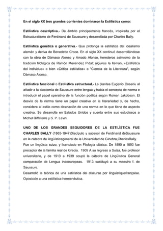 En el siglo XX tres grandes corrientes dominaron la Estilística como:
Estilística descriptiva.- De ámbito principalmente francés, inspirada por el
Estructuralismo de Ferdinand de Saussure y desarrollada por Charles Bally.
Estilística genética o generativa.- Que prolonga la estilística del idealismo
alemán y deriva de Benedetto Croce. En el siglo XX continuó desarrollándose
con la obra de Dámaso Alonso y Amado Alonso, herederos asimismo de la
tradición filológica de Ramón Menéndez Pidal; algunos la llaman, «Estilística
del individuo» o bien «Crítica estilística» o "Ciencia de la Literatura", según
Dámaso Alonso.
Estilística funcional o Estilística estructural.- La plantea Eugenio Coseriu al
añadir a la dicotomía de Saussure entre lengua y habla el concepto de norma e
introducir el papel operativo de la función poética según Roman Jakobson. El
desvío de la norma tiene un papel creativo en la literariedad y, de hecho,
considera al estilo como desviación de una norma en lo que tiene de aspecto
creativo. Se desarrolla en Estados Unidos y cuenta entre sus estudiosos a
Michel Riffaterre y S. P. Levin.
UNO DE LOS GRANDES SEGUIDORES DE LA ESTILÌSTICA FUE
CHARLES BALLY (1865-1947)Discípulo y sucesor de Ferdinand deSaussure
en la cátedra de lingüísticageneral de la Universidad de Ginebra,CharlesBally.
Fue un lingüista suizo, y licenciado en Filología clásica. De 1890 a 1893 fue
preceptor de la familia real de Grecia. 1909 A su regreso a Suiza, fue profesor
universitario, y de 1913 a 1939 ocupó la cátedra de Lingüística General
comparación de Lengua indoeuropeas, 1913 sustituyó a su maestro f. de
Saussure.
Desarrolló la teórica de una estilística del discurso por linguistiquefrançaise.
Oposición a una estilística hermenéutica.
 