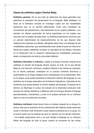 Clases de estilística según Charles Bally:
Estilística general.- Es la que trata de determinar las leyes generales que
gobiernan la expresión del pensamiento en el lenguaje. Bally establece: La
tarea de la Estilística consiste en investigar cuáles son las modalidades
expresivas que, en un período determinado, sirven para manifestar los
movimientos del pensamiento y del sentimiento de los sujetos hablantes, y en
estudiar los efectos producidos de forma espontánea en los sujetos que
escuchan por el empleo de estos tipos. La Estilística descripción sincrónica (en
un período determinado) de losprocedimientos de los que dispone todo
hablante para expresar sus afectos; ellingüista debe hacer una tipología de las
modalidades expresivas, que serándescritas tanto desde el punto de vista de la
fuente (los sujetos hablantes) comopor la naturaleza de los efectos inducidos
en el interlocutor tras la recepción delmensaje.Las modalidades expresivas
están a la disposición de toda la comunidad hablante.
Estilística idiomática o colectiva.- Ligada a la lengua concreta, excluye de la
estilística el estudio del lenguaje literario porque es fruto. Es la que aborda
Bally de una intención individual y subjetiva Atiende a los hechos de expresión
de un idioma particular, analizados en un preciso momento diacrónico y
sorprendidos en la lengua hablada como manifestación de la colectividad. Solo
en la lengua usual puede percibirse la dimensión afectiva del lenguaje es una
estilística de la lengua descriptiva de fenómenos lingüísticos y desviada de los
problemas que puede plantear la función estética del lenguaje. El estudio de lo
afectivo es Restringe el campo del estudio de la afectividad producido solo
(excluye los valores didácticos y estéticos) sólo en la lengua estudia el lenguaje
gramaticalizado y lexicalizado y usual no el empleo particular de un individuo
dado en unas circunstancias concretas.
Estilística individual.-Cada locutor tiene un empleo singular de su lengua.Ya
hemos visto que la expresión de los sentimientos del hablante puede serde tipo
social o individual: Esta dimensión social implica la pertenencia a un grupo, en
el cual el sujeto que se expresa se pone en relación con los demás miembros.
« Es posible preguntarse cómo y en qué medida el lenguaje de un individuo
difiere del lenguaje de todo el grupo cuando se encuentra en las mimas
 